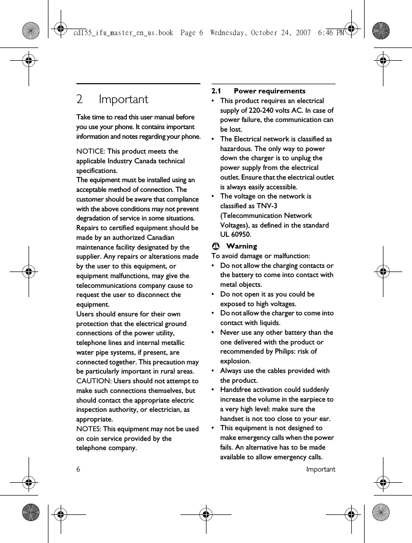 6Important2ImportantTake time to read this user manual before you use your phone. It contains important information and notes regarding your phone.NOTICE: This product meets the applicable Industry Canada technical specifications.The equipment must be installed using an acceptable method of connection. The customer should be aware that compliance with the above conditions may not prevent degradation of service in some situations.Repairs to certified equipment should be made by an authorized Canadian maintenance facility designated by the supplier. Any repairs or alterations made by the user to this equipment, or equipment malfunctions, may give the telecommunications company cause to request the user to disconnect the equipment.Users should ensure for their own protection that the electrical ground connections of the power utility, telephone lines and internal metallic water pipe systems, if present, are connected together. This precaution may be particularly important in rural areas.CAUTION: Users should not attempt to make such connections themselves, but should contact the appropriate electric inspection authority, or electrician, as appropriate.NOTES: This equipment may not be used on coin service provided by the telephone company.2.1 Power requirements• This product requires an electrical supply of 220-240 volts AC. In case of power failure, the communication can be lost.• The Electrical network is classified as hazardous. The only way to power down the charger is to unplug the power supply from the electrical outlet. Ensure that the electrical outlet is always easily accessible.• The voltage on the network is classified as TNV-3 (Telecommunication Network Voltages), as defined in the standard  UL 60950.WarningTo avoid damage or malfunction:• Do not allow the charging contacts or the battery to come into contact with metal objects.• Do not open it as you could be exposed to high voltages.• Do not allow the charger to come into contact with liquids.• Never use any other battery than the one delivered with the product or recommended by Philips: risk of explosion.• Always use the cables provided with the product.• Handsfree activation could suddenly increase the volume in the earpiece to a very high level: make sure the handset is not too close to your ear.• This equipment is not designed to make emergency calls when the power fails. An alternative has to be made available to allow emergency calls.!cd155_ifu_master_en_us.book  Page 6  Wednesday, October 24, 2007  6:46 PM