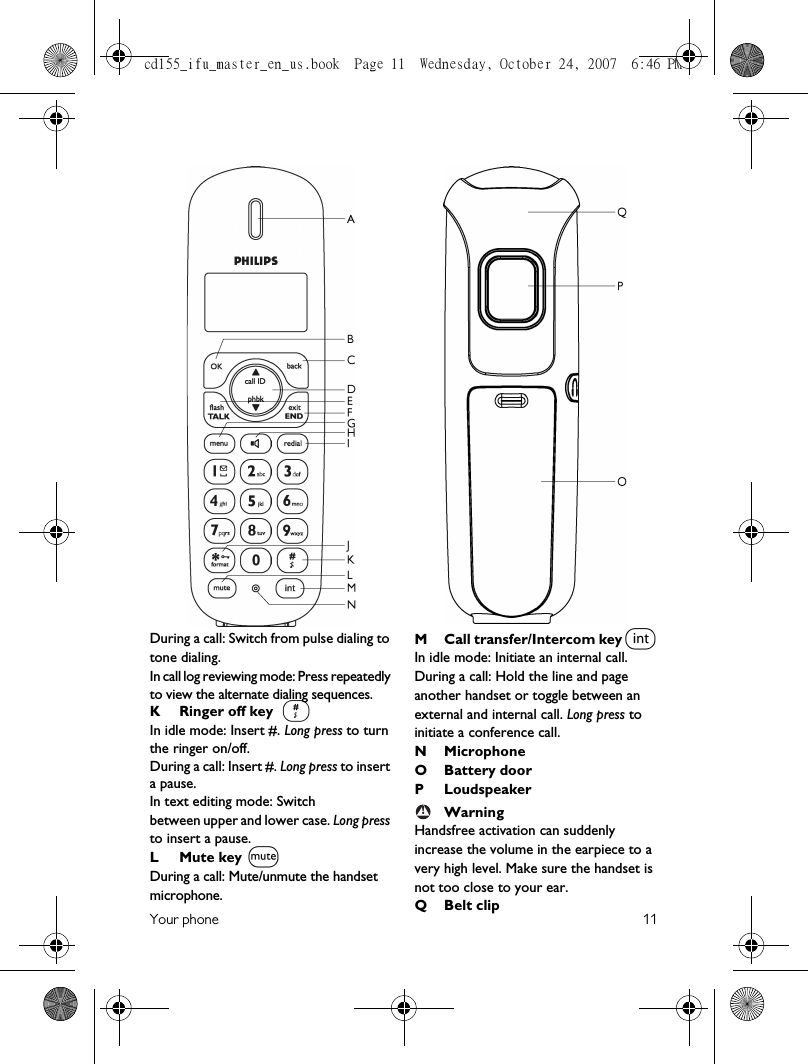 Your phone 11During a call: Switch from pulse dialing to tone dialing.In call log reviewing mode: Press repeatedly to view the alternate dialing sequences.K Ringer off key In idle mode: Insert #. Long press to turn the ringer on/off.During a call: Insert #. Long press to insert a pause. In text editing mode: Switchbetween upper and lower case. Long press to insert a pause. L Mute keyDuring a call: Mute/unmute the handset microphone.M Call transfer/Intercom keyIn idle mode: Initiate an internal call.During a call: Hold the line and page another handset or toggle between an external and internal call. Long press to initiate a conference call.N Microphone O Battery doorP LoudspeakerWarningHandsfree activation can suddenly increase the volume in the earpiece to a very high level. Make sure the handset is not too close to your ear.QBelt clip#Mi!cd155_ifu_master_en_us.book  Page 11  Wednesday, October 24, 2007  6:46 PM