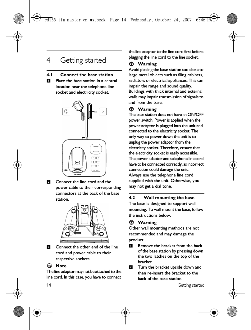 14 Getting started4 Getting started4.1 Connect the base stationPlace the base station in a central location near the telephone line socket and electricity socket.Connect the line cord and the power cable to their corresponding connectors at the back of the base station.Connect the other end of the line cord and power cable to their respective sockets.NoteThe line adaptor may not be attached to the line cord. In this case, you have to connect the line adaptor to the line cord first before plugging the line cord to the line socket.WarningAvoid placing the base station too close to large metal objects such as filing cabinets, radiators or electrical appliances. This can impair the range and sound quality. Buildings with thick internal and external walls may impair transmission of signals to and from the base.WarningThe base station does not have an ON/OFF power switch. Power is applied when the power adaptor is plugged into the unit and connected to the electricity socket. The only way to power down the unit is to unplug the power adaptor from the electricity socket. Therefore, ensure that the electricity socket is easily accessible.The power adaptor and telephone line cord have to be connected correctly, as incorrect connection could damage the unit.Always use the telephone line cord supplied with the unit. Otherwise, you may not get a dial tone.4.2  Wall mounting the baseThe base is designed to support wall mounting. To wall mount the base, follow the instructions below.WarningOther wall mounting methods are not recommended and may damage the product.Remove the bracket from the back of the base station by pressing down the two latches on the top of the bracket.Turn the bracket upside down and then re-insert the bracket to the back of the base station.123!!!12cd155_ifu_master_en_us.book  Page 14  Wednesday, October 24, 2007  6:46 PM