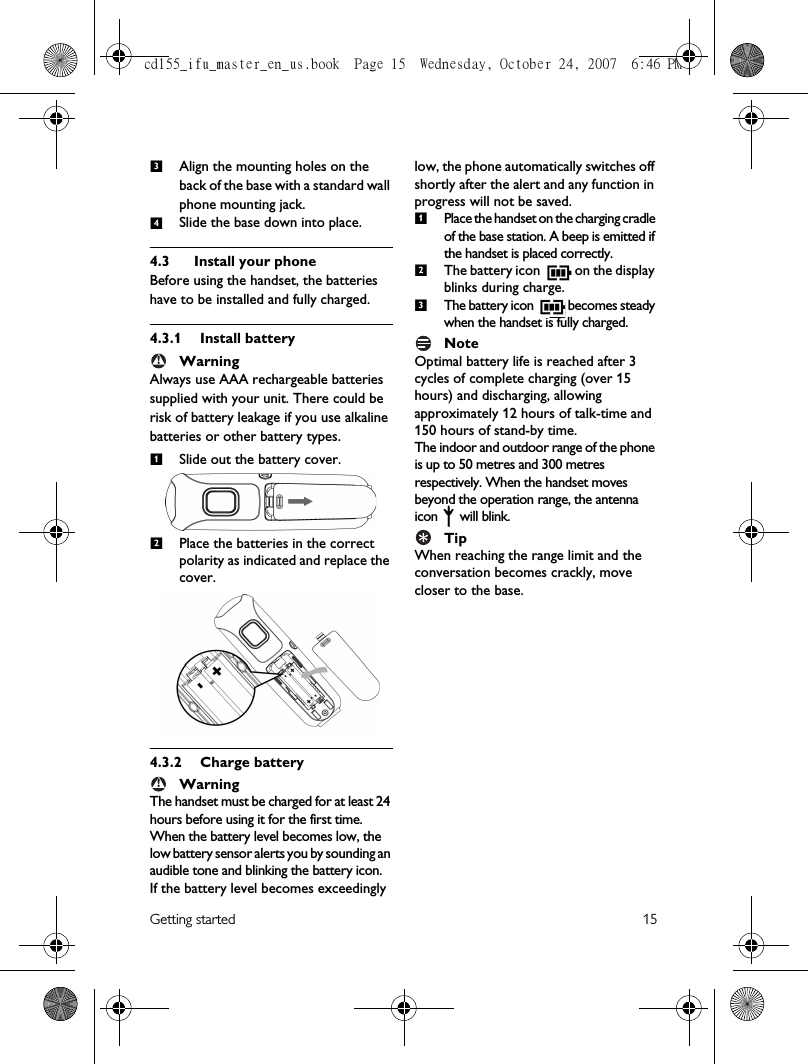 Getting started 15Align the mounting holes on the back of the base with a standard wall phone mounting jack.Slide the base down into place.4.3 Install your phoneBefore using the handset, the batteries have to be installed and fully charged.4.3.1 Install batteryWarningAlways use AAA rechargeable batteries supplied with your unit. There could be risk of battery leakage if you use alkaline batteries or other battery types.Slide out the battery cover.Place the batteries in the correct polarity as indicated and replace the cover.4.3.2 Charge batteryWarningThe handset must be charged for at least 24 hours before using it for the first time.When the battery level becomes low, the low battery sensor alerts you by sounding an audible tone and blinking the battery icon. If the battery level becomes exceedingly low, the phone automatically switches off shortly after the alert and any function in progress will not be saved. Place the handset on the charging cradle of the base station. A beep is emitted if the handset is placed correctly.The battery icon   on the display blinks during charge.The battery icon   becomes steady when the handset is fully charged.NoteOptimal battery life is reached after 3 cycles of complete charging (over 15 hours) and discharging, allowing approximately 12 hours of talk-time and 150 hours of stand-by time. The indoor and outdoor range of the phone is up to 50 metres and 300 metres respectively. When the handset moves beyond the operation range, the antenna icon  will blink.TipWhen reaching the range limit and the conversation becomes crackly, move closer to the base.34!12!123cd155_ifu_master_en_us.book  Page 15  Wednesday, October 24, 2007  6:46 PM