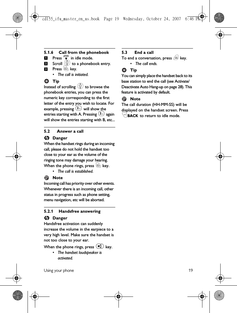 Using your phone 195.1.6 Call from the phonebookPress d in idle mode.Scroll : to a phonebook entry.Press r key.• The call is initiated.TipInstead of scrolling : to browse the phonebook entries, you can press the numeric key corresponding to the first letter of the entry you wish to locate. For example, pressing 2 will show the entries starting with A. Pressing 2 again will show the entries starting with B, etc...5.2 Answer a callDangerWhen the handset rings during an incoming call, please do not hold the handset too close to your ear as the volume of the ringing tone may damage your hearing.When the phone rings, press r key.• The call is established.NoteIncoming call has priority over other events. Whenever there is an incoming call, other status in progress such as phone setting, menu navigation, etc will be aborted.5.2.1 Handsfree answeringDangerHandsfree activation can suddenly increase the volume in the earpiece to a very high level. Make sure the handset is not too close to your ear.When the phone rings, press v key.• The handset loudspeaker is activated.5.3 End a callTo end a conversation, press e key.• The call ends.TipYou can simply place the handset back to its base station to end the call (see Activate/Deactivate Auto Hang-up on page 28). This feature is activated by default.NoteThe call duration (HH-MM-SS) will be displayed on the handset screen. Press cBACK.to return to idle mode.123cd155_ifu_master_en_us.book  Page 19  Wednesday, October 24, 2007  6:46 PM