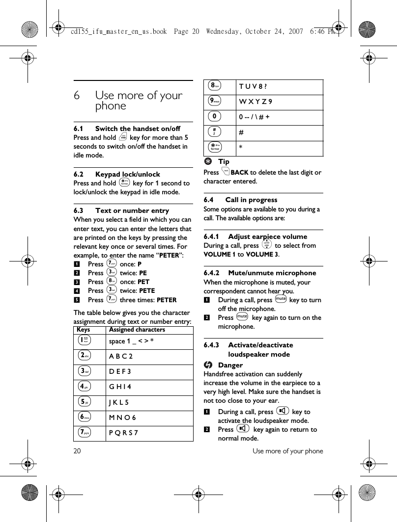 20 Use more of your phone6 Use more of your phone6.1 Switch the handset on/offPress and hold e key for more than 5 seconds to switch on/off the handset in idle mode.6.2 Keypad lock/unlockPress and hold * key for 1 second to lock/unlock the keypad in idle mode.6.3 Text or number entryWhen you select a field in which you can enter text, you can enter the letters that are printed on the keys by pressing the relevant key once or several times. For example, to enter the name “PETER”:Press 7 once: PPress 3 twice: PEPress 8 once: PETPress 3 twice: PETEPress 7 three times: PETERThe table below gives you the character assignment during text or number entry:TipPress cBACK to delete the last digit or character entered.6.4 Call in progressSome options are available to you during a call. The available options are:6.4.1 Adjust earpiece volumeDuring a call, press : to select from VOLUME 1 to VOLUME 3.6.4.2 Mute/unmute microphoneWhen the microphone is muted, your correspondent cannot hear you.During a call, press M key to turn off the microphone.Press M key again to turn on the microphone.6.4.3 Activate/deactivate loudspeaker modeDangerHandsfree activation can suddenly increase the volume in the earpiece to a very high level. Make sure the handset is not too close to your ear.During a call, press v key to activate the loudspeaker mode.Press v key again to return to normal mode.Keys Assigned characters1space 1 _ &lt; &gt; *2A B C 23D E F 34G H I 45J K L 56M N O 67P Q R S 7123458T U V 8 ?9W X Y Z 900 -- / \ # +##**1212cd155_ifu_master_en_us.book  Page 20  Wednesday, October 24, 2007  6:46 PM