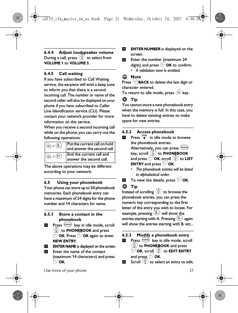 Use more of your phone 216.4.4 Adjust loudspeaker volumeDuring a call, press : to select from VOLUME 1 to VOLUME 5.6.4.5 Call waitingIf you have subscribed to Call Waiting service, the earpiece will emit a beep tone to inform you that there is a second incoming call. The number or name of the second caller will also be displayed on your phone if you have subscribed to Caller Line Identification service (CLI). Please contact your network provider for more information on this service.When you receive a second incoming call while on the phone, you can carry out the following operations:The above operations may be different according to your network.6.5 Using your phonebookYour phone can store up to 50 phonebook memories. Each phonebook entry can have a maximum of 24 digits for the phone number and 14 characters for name.6.5.1 Store a contact in the phonebookPress m key in idle mode, scroll : to PHONEBOOK and press &lt;OK. Press &lt;OK again to enter NEW ENTRY.ENTER NAME is displayed on the screen.Enter the name of the contact (maximum 14 characters) and press &lt;OK.ENTER NUMBER is displayed on the screen.Enter the number (maximum 24 digits) and press &lt;OK to confirm.• A validation tone is emitted.NotePress cBACK to delete the last digit or character entered.To return to idle mode, press e key.TipYou cannot store a new phonebook entry when the memory is full. In this case, you have to delete existing entries to make space for new entries.6.5.2 Access phonebookPress d in idle mode to browse the phonebook entries. Alternatively, you can press m key, scroll : to PHONEBOOK and press &lt;OK, scroll : to LIST ENTRY and press &lt;OK. • The phonebook entries will be listed in alphabetical order.To view the details, press &lt;OK.TipInstead of scrolling : to browse the phonebook entries, you can press the numeric key corresponding to the first letter of the entry you wish to locate. For example, pressing 2 will show the entries starting with A. Pressing 2 again will show the entries starting with B, etc...6.5.3 Modify a phonebook entryPress m key in idle mode, scroll : to PHONEBOOK and press &lt;OK, scroll : to EDIT ENTRY and press &lt;OK.Scroll : to select an entry to edit.r+2Put the current call on hold and answer the second call.r+1End the current call and answer the second call. 123451212cd155_ifu_master_en_us.book  Page 21  Wednesday, October 24, 2007  6:46 PM