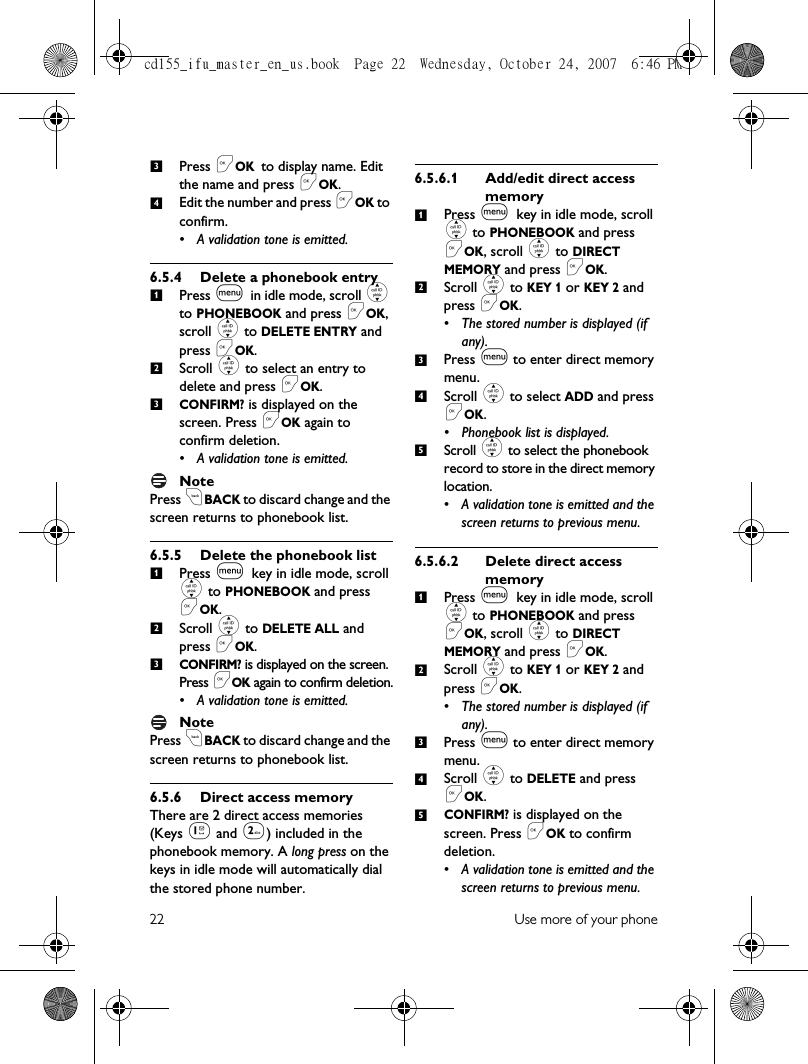 22 Use more of your phonePress &lt;OK to display name. Edit the name and press &lt;OK.Edit the number and press &lt;OK to confirm.• A validation tone is emitted.6.5.4 Delete a phonebook entryPress m in idle mode, scroll : to PHONEBOOK and press &lt;OK, scroll : to DELETE ENTRY and press &lt;OK.Scroll : to select an entry to delete and press &lt;OK.CONFIRM? is displayed on the screen. Press &lt;OK again to confirm deletion.• A validation tone is emitted.NotePress cBACK to discard change and the screen returns to phonebook list.6.5.5 Delete the phonebook listPress m key in idle mode, scroll : to PHONEBOOK and press &lt;OK. Scroll : to DELETE ALL and press &lt;OK.  CONFIRM? is displayed on the screen. Press &lt;OK again to confirm deletion.• A validation tone is emitted.NotePress cBACK to discard change and the screen returns to phonebook list.6.5.6 Direct access memoryThere are 2 direct access memories (Keys 1 and 2) included in the phonebook memory. A long press on the keys in idle mode will automatically dial the stored phone number. 6.5.6.1 Add/edit direct access memoryPress m key in idle mode, scroll : to PHONEBOOK and press &lt;OK, scroll : to DIRECT MEMORY and press &lt;OK.Scroll : to KEY 1 or KEY 2 and press &lt;OK.• The stored number is displayed (if any).Press m to enter direct memory menu. Scroll : to select ADD and press &lt;OK.• Phonebook list is displayed.Scroll : to select the phonebook record to store in the direct memory location.• A validation tone is emitted and the screen returns to previous menu.6.5.6.2 Delete direct access memoryPress m key in idle mode, scroll : to PHONEBOOK and press &lt;OK, scroll : to DIRECT MEMORY and press &lt;OK.Scroll : to KEY 1 or KEY 2 and press &lt;OK.• The stored number is displayed (if any).Press m to enter direct memory menu. Scroll : to DELETE and press &lt;OK.CONFIRM? is displayed on the screen. Press &lt;OK to confirm deletion.• A validation tone is emitted and the screen returns to previous menu.341231231234512345cd155_ifu_master_en_us.book  Page 22  Wednesday, October 24, 2007  6:46 PM