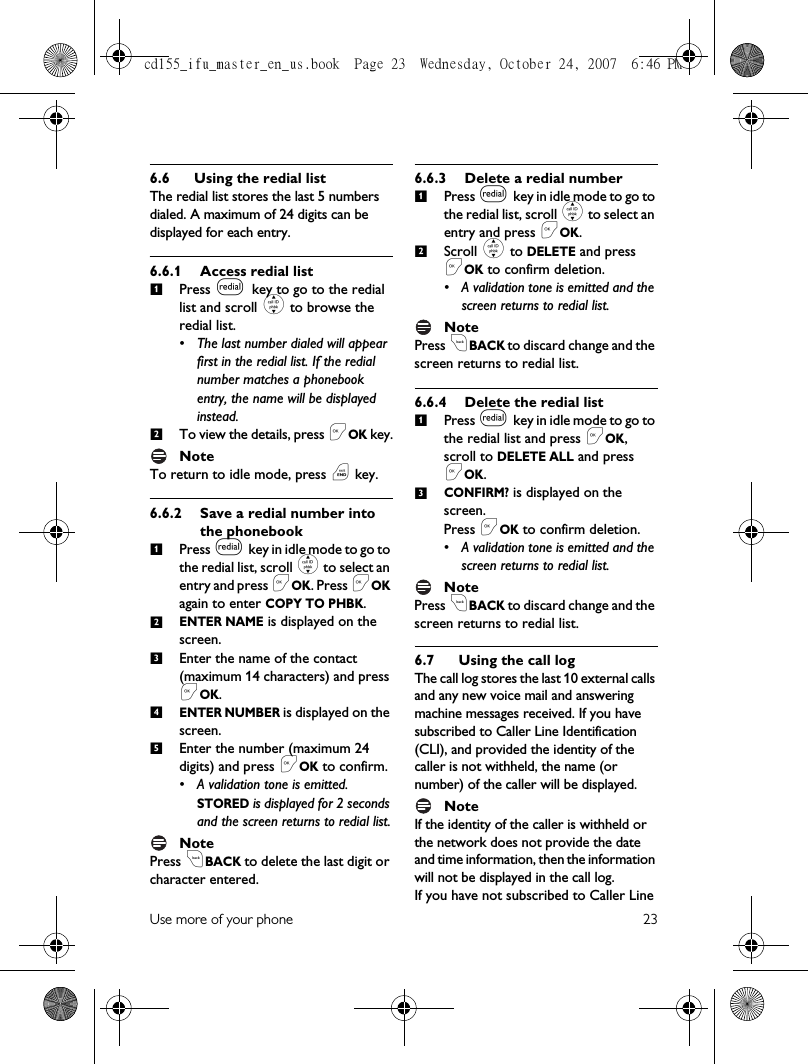 Use more of your phone 236.6 Using the redial listThe redial list stores the last 5 numbers dialed. A maximum of 24 digits can be displayed for each entry.6.6.1 Access redial listPress l key to go to the redial list and scroll : to browse the redial list.• The last number dialed will appear first in the redial list. If the redial number matches a phonebook entry, the name will be displayed instead. To view the details, press &lt;OK key.NoteTo return to idle mode, press e key.6.6.2 Save a redial number into the phonebookPress l key in idle mode to go to the redial list, scroll : to select an entry and press &lt;OK. Press &lt;OK again to enter COPY TO PHBK.ENTER NAME is displayed on the screen.Enter the name of the contact (maximum 14 characters) and press &lt;OK. ENTER NUMBER is displayed on the screen.Enter the number (maximum 24 digits) and press &lt;OK to confirm.• A validation tone is emitted. STORED is displayed for 2 seconds and the screen returns to redial list.NotePress cBACK to delete the last digit or character entered.6.6.3 Delete a redial numberPress l key in idle m ode to  go to  the redial list, scroll : to select an entry and press &lt;OK.Scroll : to DELETE and press &lt;OK to confirm deletion.• A validation tone is emitted and the screen returns to redial list.NotePress cBACK to discard change and the screen returns to redial list.6.6.4 Delete the redial listPress l key in idle m ode to  go to  the redial list and press &lt;OK, scroll to DELETE ALL and press &lt;OK.CONFIRM? is displayed on the screen.Press &lt;OK to confirm deletion.• A validation tone is emitted and the screen returns to redial list.NotePress cBACK to discard change and the screen returns to redial list.6.7 Using the call logThe call log stores the last 10 external calls and any new voice mail and answering machine messages received. If you have subscribed to Caller Line Identification (CLI), and provided the identity of the caller is not withheld, the name (or number) of the caller will be displayed. NoteIf the identity of the caller is withheld or the network does not provide the date and time information, then the information will not be displayed in the call log. If you have not subscribed to Caller Line 12123451213cd155_ifu_master_en_us.book  Page 23  Wednesday, October 24, 2007  6:46 PM