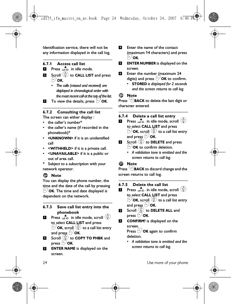 24 Use more of your phoneIdentification service, there will not be any information displayed in the call log.6.7.1 Access call listPress u in idle mode. Scroll : to CALL LIST and press &lt;OK.• The calls (missed and received) are displayed in chronological order with the most recent call at the top of the list. To view the details, press &lt;OK.6.7.2 Consulting the call listThe screen can either display :• the caller’s number*• the caller’s name (if recorded in the phonebook)*•&lt;UNKNOWN&gt; if it is an unidentified call•&lt;WITHHELD&gt; if it is a private call.•&lt;UNAVAILABLE&gt; if it is a public or out of area call.*   Subject to a subscription with your network operator.NoteYou can display the phone number, the time and the date of the call by pressing &lt;OK. The time and date displayed is dependent on the network.6.7.3 Save call list entry into the phonebookPress u in idle mode, scroll : to select CALL LIST and press &lt;OK, scroll : to a call list entry and press &lt;OK.Scroll : to COPY TO PHBK and press &lt;OK.ENTER NAME is displayed on the screen.Enter the name of the contact (maximum 14 characters) and press &lt;OK.ENTER NUMBER is displayed on the screen.Enter the number (maximum 24 digits) and press &lt;OK to confirm.•STORED is displayed for 2 seconds and the screen returns to call log.NotePress cBACK to delete the last digit or character entered.6.7.4 Delete a call list entryPress u in idle mode, scroll : to select CALL LIST and press &lt;OK, scroll : to a call list entry and press &lt;OK. Scroll : to DELETE and press &lt;OK to confirm deletion.• A validation tone is emitted and the screen returns to call log.NotePress cBACK to discard change and the screen returns to call log.6.7.5 Delete the call listPress u in idle mode, scroll : to select CALL LIST and press &lt;OK, scroll : to a call list entry and press &lt;OK. Scroll : to DELETE ALL and press &lt;OK. CONFIRM? is displayed on the screen.Press &lt;OK again to confirm deletion.• A validation tone is emitted and the screen returns to call log.12312345612123cd155_ifu_master_en_us.book  Page 24  Wednesday, October 24, 2007  6:46 PM