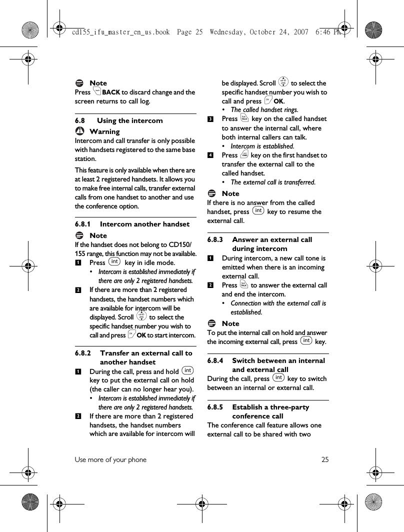 Use more of your phone 25NotePress cBACK to discard change and the screen returns to call log.6.8 Using the intercomWarningIntercom and call transfer is only possible with handsets registered to the same base station.This feature is only available when there are at least 2 registered handsets. It allows you to make free internal calls, transfer external calls from one handset to another and use the conference option.6.8.1 Intercom another handsetNoteIf the handset does not belong to CD150/155 range, this function may not be available.Press i key in idle mode. • Intercom is established immediately if there are only 2 registered handsets.If there are more than 2 registered handsets, the handset numbers which are available for intercom will be displayed. Scroll : to select the specific handset number you wish to call and press &lt;OK to start intercom. 6.8.2 Transfer an external call to another handsetDuring the call, press and hold i key to put the external call on hold (the caller can no longer hear you). • Intercom is established immediately if there are only 2 registered handsets.If there are more than 2 registered handsets, the handset numbers which are available for intercom will be displayed. Scroll : to select the specific handset number you wish to call and press &lt;OK. • The called handset rings.Press r key on the called handset to answer the internal call, where both internal callers can talk.• Intercom is established.Press e key on the first handset to transfer the external call to the called handset.• The external call is transferred.NoteIf there is no answer from the called handset, press i key to resume the external call. 6.8.3 Answer an external call during intercomDuring intercom, a new call tone is emitted when there is an incoming external call. Press r to answer the external call and end the intercom. • Connection with the external call is established.NoteTo put the internal call on hold and answer the incoming external call, press i key. 6.8.4 Switch between an internal and external callDuring the call, press i key to switch between an internal or external call.6.8.5 Establish a three-party conference callThe conference call feature allows one external call to be shared with two !12123412cd155_ifu_master_en_us.book  Page 25  Wednesday, October 24, 2007  6:46 PM