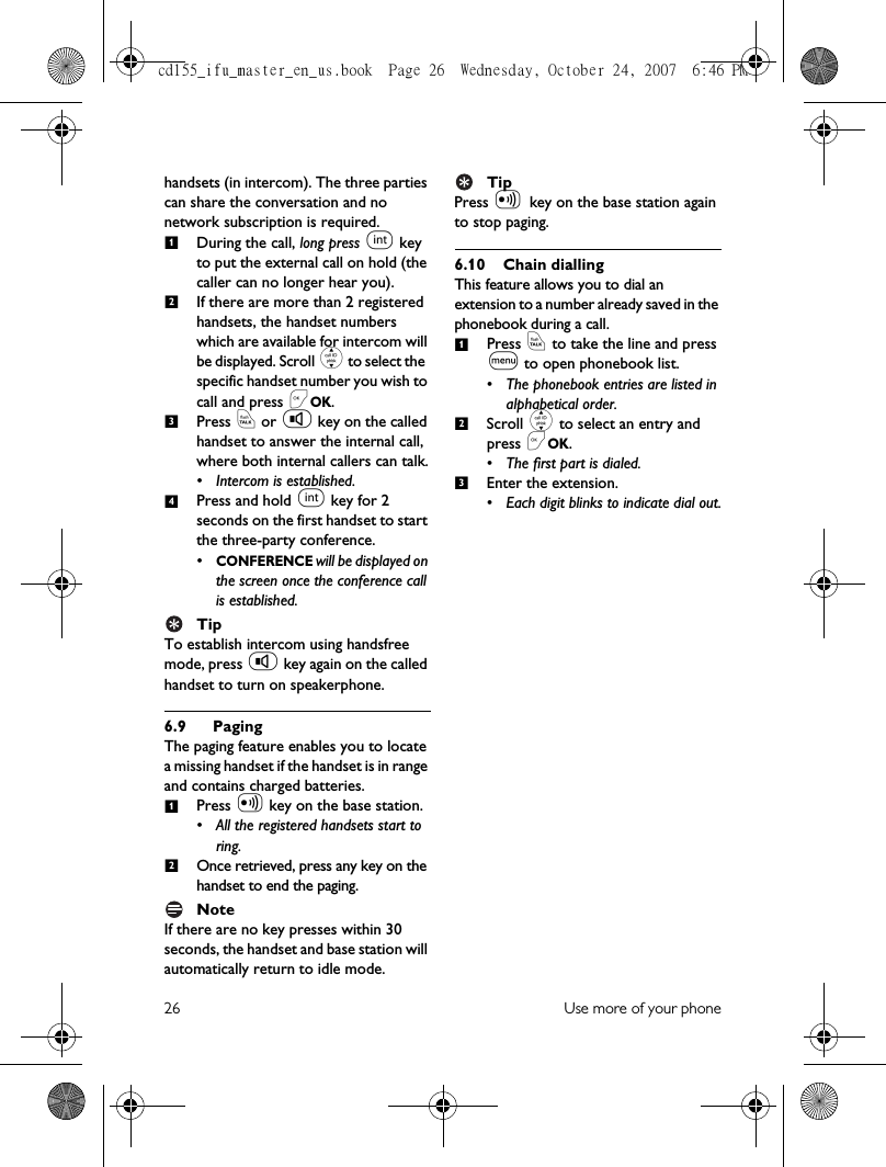26 Use more of your phonehandsets (in intercom). The three parties can share the conversation and no network subscription is required. During the call, long press i key to put the external call on hold (the caller can no longer hear you). If there are more than 2 registered handsets, the handset numbers which are available for intercom will be displayed. Scroll : to select the specific handset number you wish to call and press &lt;OK.Press r or v key on the called handset to answer the internal call, where both internal callers can talk.• Intercom is established.Press and hold i key for 2 seconds on the first handset to start the three-party conference.•CONFERENCE will be displayed on the screen once the conference call is established.TipTo establish intercom using handsfree mode, press v key again on the called handset to turn on speakerphone.6.9 PagingThe paging feature enables you to locate a missing handset if the handset is in range and contains charged batteries. Press V key on the base station.• All the registered handsets start to ring. Once retrieved, press any key on the handset to end the paging.NoteIf there are no key presses within 30 seconds, the handset and base station will automatically return to idle mode. TipPress V key on the base station again to stop paging.6.10 Chain diallingThis feature allows you to dial an extension to a number already saved in the phonebook during a call.Press r to take the line and press m to open phonebook list.• The phonebook entries are listed in alphabetical order.Scroll : to select an entry and press &lt;OK.• The first part is dialed.Enter the extension.• Each digit blinks to indicate dial out.123412123cd155_ifu_master_en_us.book  Page 26  Wednesday, October 24, 2007  6:46 PM