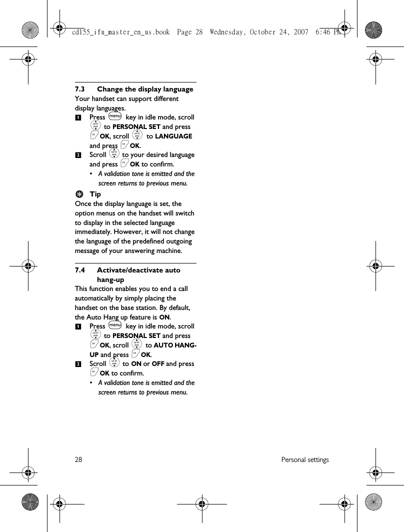 28 Personal settings7.3 Change the display languageYour handset can support different display languages. Press m key in idle mode, scroll : to PERSONAL SET and press &lt;OK, scroll : to LANGUAGE and press &lt;OK.Scroll : to your desired language and press &lt;OK to confirm.• A validation tone is emitted and the screen returns to previous menu.TipOnce the display language is set, the option menus on the handset will switch to display in the selected language immediately. However, it will not change the language of the predefined outgoing message of your answering machine. 7.4 Activate/deactivate auto hang-upThis function enables you to end a call automatically by simply placing the handset on the base station. By default, the Auto Hang up feature is ON.Press m key in idle mode, scroll : to PERSONAL SET and press &lt;OK, scroll : to AUTO HANG-UP and press &lt;OK.Scroll : to ON or OFF and press &lt;OK to confirm.• A validation tone is emitted and the screen returns to previous menu.1212cd155_ifu_master_en_us.book  Page 28  Wednesday, October 24, 2007  6:46 PM