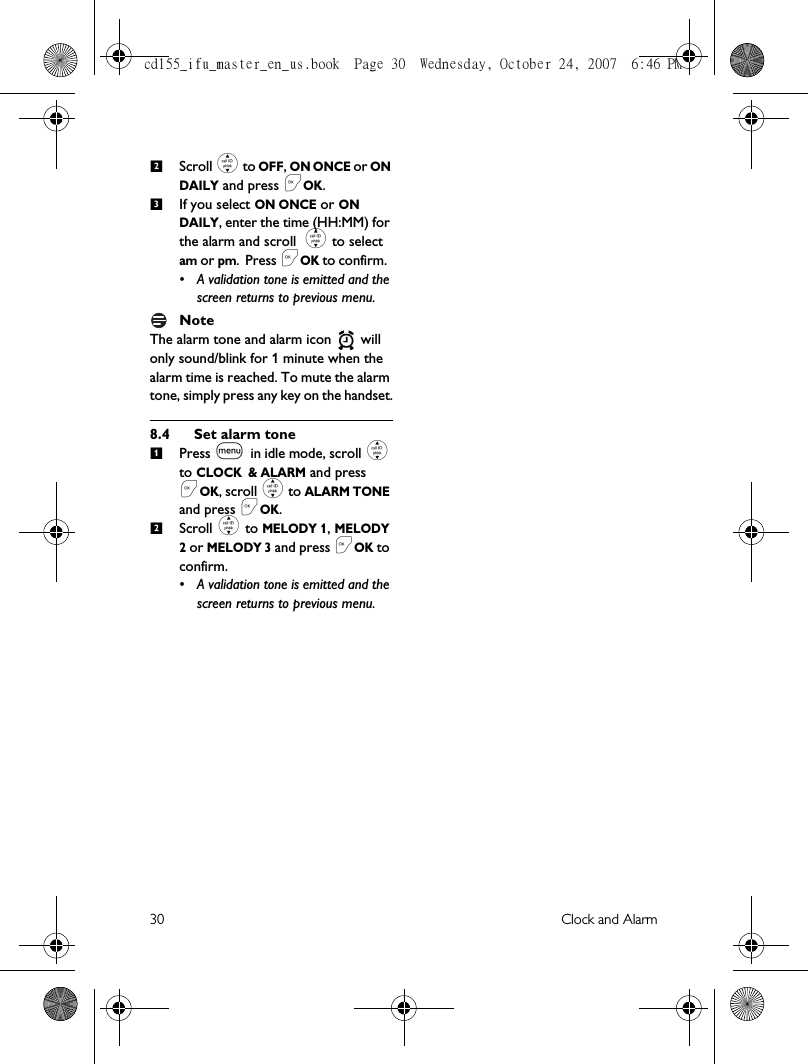 30 Clock and AlarmScroll : to OFF, ON ONCE or ON DAILY and press &lt;OK.If you select ON ONCE or ON DAILY, enter the time (HH:MM) for the alarm and scroll : to select am or pm. Press &lt;OK to confirm. • A validation tone is emitted and the screen returns to previous menu.NoteThe alarm tone and alarm icon   will only sound/blink for 1 minute when the alarm time is reached. To mute the alarm tone, simply press any key on the handset.8.4 Set alarm tonePress m in idle mode, scroll : to CLOCK &amp; ALARM and press &lt;OK, scroll : to ALARM TONE and press &lt;OK.Scroll : to MELODY 1, MELODY 2 or MELODY 3 and press &lt;OK to confirm.• A validation tone is emitted and the screen returns to previous menu.2312cd155_ifu_master_en_us.book  Page 30  Wednesday, October 24, 2007  6:46 PM