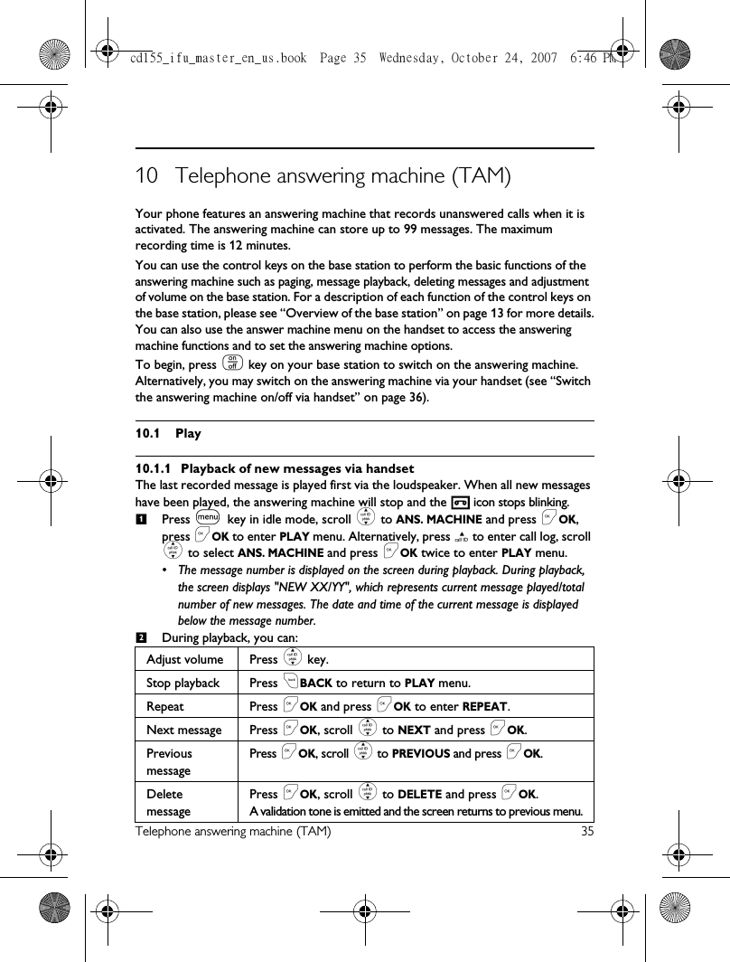 Telephone answering machine (TAM) 3510 Telephone answering machine (TAM)Your phone features an answering machine that records unanswered calls when it is activated. The answering machine can store up to 99 messages. The maximum recording time is 12 minutes.You can use the control keys on the base station to perform the basic functions of the answering machine such as paging, message playback, deleting messages and adjustment of volume on the base station. For a description of each function of the control keys on the base station, please see “Overview of the base station” on page 13 for more details.You can also use the answer machine menu on the handset to access the answering machine functions and to set the answering machine options. To begin, press o key on your base station to switch on the answering machine. Alternatively, you may switch on the answering machine via your handset (see “Switch the answering machine on/off via handset” on page 36). 10.1 Play10.1.1 Playback of new messages via handsetThe last recorded message is played first via the loudspeaker. When all new messages have been played, the answering machine will stop and the   icon stops blinking.Press m key in idle mode, scroll : to ANS. MACHINE and press &lt;OK, press &lt;OK to enter PLAY menu. Alternatively, press u to enter call log, scroll : to select ANS. MACHINE and press &lt;OK twice to enter PLAY menu.• The message number is displayed on the screen during playback. During playback, the screen displays &quot;NEW XX/YY&quot;, which represents current message played/total number of new messages. The date and time of the current message is displayed below the message number.During playback, you can:Adjust volume Press : key.Stop playback Press cBACK to return to PLAY menu.Repeat Press &lt;OK and press &lt;OK to enter REPEAT.Next message Press &lt;OK, scroll : to NEXT and press &lt;OK.Previous messagePress &lt;OK, scroll : to PREVIOUS and press &lt;OK.Delete messagePress &lt;OK, scroll : to DELETE and press &lt;OK. A validation tone is emitted and the screen returns to previous menu.12cd155_ifu_master_en_us.book  Page 35  Wednesday, October 24, 2007  6:46 PM