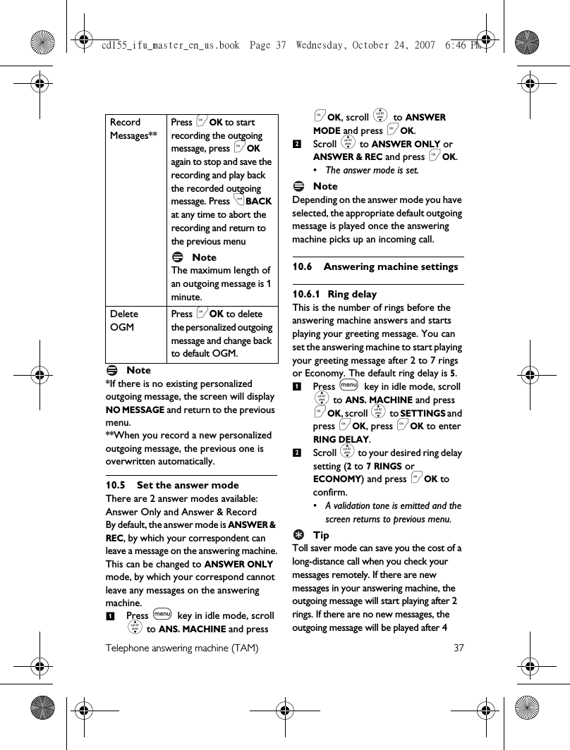 Telephone answering machine (TAM) 37Note*If there is no existing personalized outgoing message, the screen will display NO MESSAGE and return to the previous menu.**When you record a new personalized outgoing message, the previous one is overwritten automatically.10.5 Set the answer modeThere are 2 answer modes available: Answer Only and Answer &amp; RecordBy default, the answer mode is ANSWER &amp; REC, by which your correspondent can leave a message on the answering machine.This can be changed to ANSWER ONLY mode, by which your correspond cannot leave any messages on the answering machine. Press m key in idle mode, scroll : to ANS. MACHINE and press &lt;OK, scroll : to ANSWER MODE and press &lt;OK.Scroll : to ANSWER ONLY or ANSWER &amp; REC and press &lt;OK.• The answer mode is set. Note Depending on the answer mode you have selected, the appropriate default outgoing message is played once the answering machine picks up an incoming call.10.6 Answering machine settings10.6.1 Ring delayThis is the number of rings before the answering machine answers and starts playing your greeting message. You can set the answering machine to start playing your greeting message after 2 to 7 rings or Economy. The default ring delay is 5.Press m key in idle mode, scroll : to ANS. MACHINE and press &lt;OK, scroll : to SETTINGS and press &lt;OK, press &lt;OK to enter RING DELAY.Scroll : to your desired ring delay setting (2 to 7 RINGS or ECONOMY) and press &lt;OK to confirm.• A validation tone is emitted and the screen returns to previous menu. TipToll saver mode can save you the cost of a long-distance call when you check your messages remotely. If there are new messages in your answering machine, the outgoing message will start playing after 2 rings. If there are no new messages, the outgoing message will be played after 4 Record Messages**Press &lt;OK to start recording the outgoing message, press &lt;OK again to stop and save the recording and play back the recorded outgoing message. Press cBACK at any time to abort the recording and return to the previous menuNoteThe maximum length of an outgoing message is 1 minute. Delete OGMPress &lt;OK to delete the personalized outgoing message and change back to default OGM.1212cd155_ifu_master_en_us.book  Page 37  Wednesday, October 24, 2007  6:46 PM