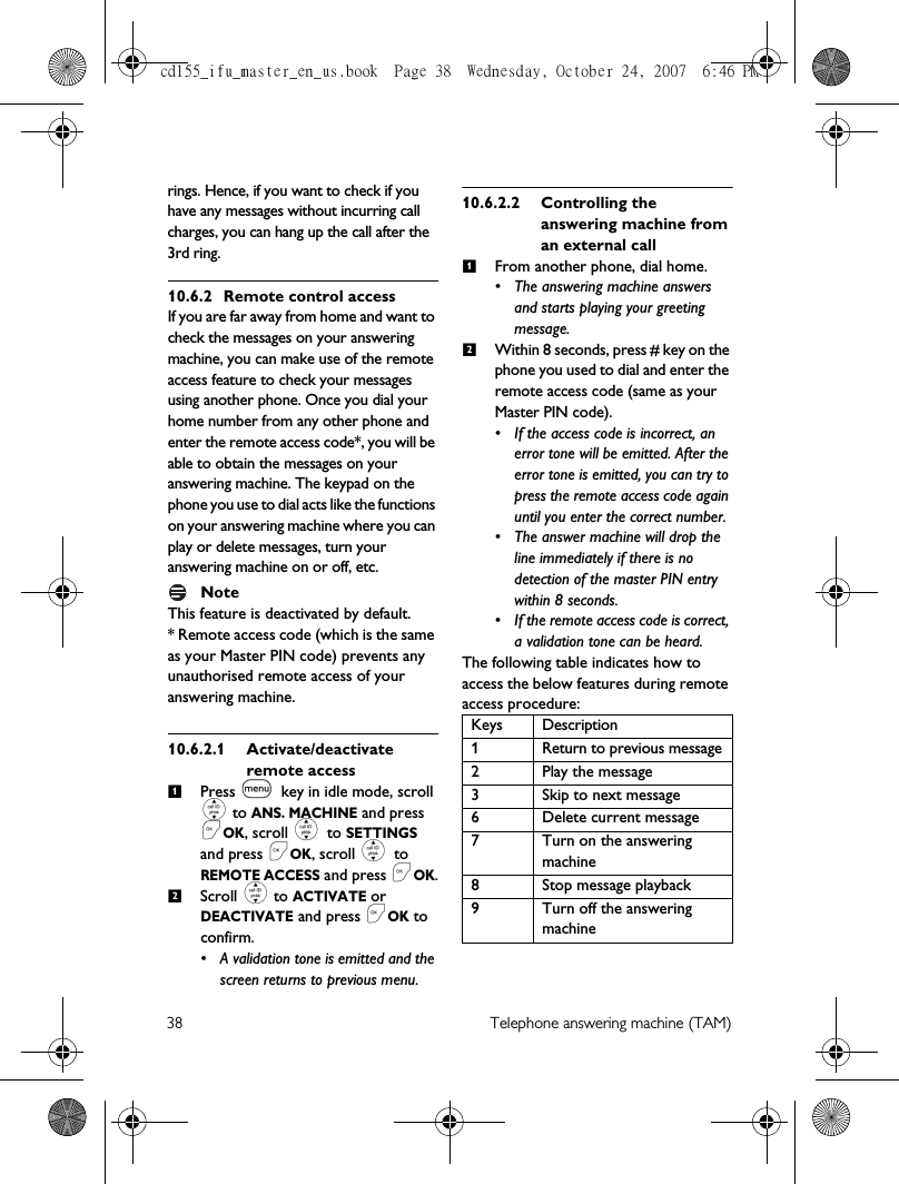 38 Telephone answering machine (TAM)rings. Hence, if you want to check if you have any messages without incurring call charges, you can hang up the call after the 3rd ring.10.6.2 Remote control accessIf you are far away from home and want to check the messages on your answering machine, you can make use of the remote access feature to check your messages using another phone. Once you dial your home number from any other phone and enter the remote access code*, you will be able to obtain the messages on your answering machine. The keypad on the phone you use to dial acts like the functions on your answering machine where you can play or delete messages, turn your answering machine on or off, etc. NoteThis feature is deactivated by default. * Remote access code (which is the same as your Master PIN code) prevents any unauthorised remote access of your answering machine. 10.6.2.1 Activate/deactivate remote accessPress m key in idle mode, scroll : to ANS. MACHINE and press &lt;OK, scroll : to SETTINGS and press &lt;OK, scroll : to REMOTE ACCESS and press &lt;OK.Scroll : to ACTIVATE or DEACTIVATE and press &lt;OK to confirm.• A validation tone is emitted and the screen returns to previous menu. 10.6.2.2 Controlling the answering machine from an external callFrom another phone, dial home. • The answering machine answers and starts playing your greeting message.Within 8 seconds, press # key on the phone you used to dial and enter the remote access code (same as your Master PIN code).• If the access code is incorrect, an error tone will be emitted. After the error tone is emitted, you can try to press the remote access code again until you enter the correct number.• The answer machine will drop the line immediately if there is no detection of the master PIN entry within 8 seconds. • If the remote access code is correct, a validation tone can be heard. The following table indicates how to access the below features during remote access procedure:12Keys Description1 Return to previous message2 Play the message3 Skip to next message6 Delete current message7 Turn on the answering machine8 Stop message playback9 Turn off the answering machine12cd155_ifu_master_en_us.book  Page 38  Wednesday, October 24, 2007  6:46 PM