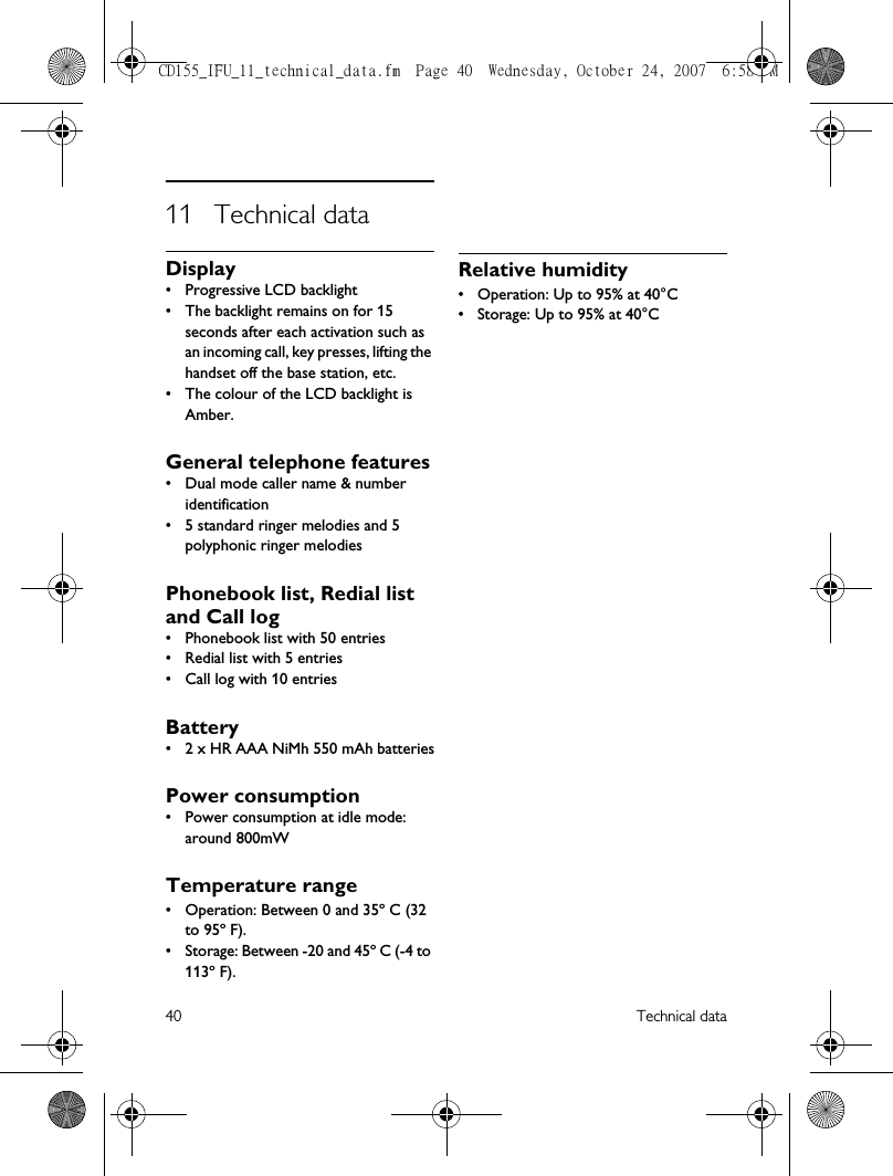 40 Technical data11 Technical dataDisplay• Progressive LCD backlight• The backlight remains on for 15 seconds after each activation such as an incoming call, key presses, lifting the handset off the base station, etc. • The colour of the LCD backlight is Amber.General telephone features• Dual mode caller name &amp; number identification• 5 standard ringer melodies and 5 polyphonic ringer melodiesPhonebook list, Redial list and Call log• Phonebook list with 50 entries• Redial list with 5 entries• Call log with 10 entriesBattery• 2 x HR AAA NiMh 550 mAh batteriesPower consumption• Power consumption at idle mode: around 800mWTemperature range• Operation: Between 0 and 35º C (32 to 95º F).• Storage: Between -20 and 45º C (-4 to 113º F).Relative humidity• Operation: Up to 95% at 40°C• Storage: Up to 95% at 40°C CD155_IFU_11_technical_data.fm  Page 40  Wednesday, October 24, 2007  6:58 PM