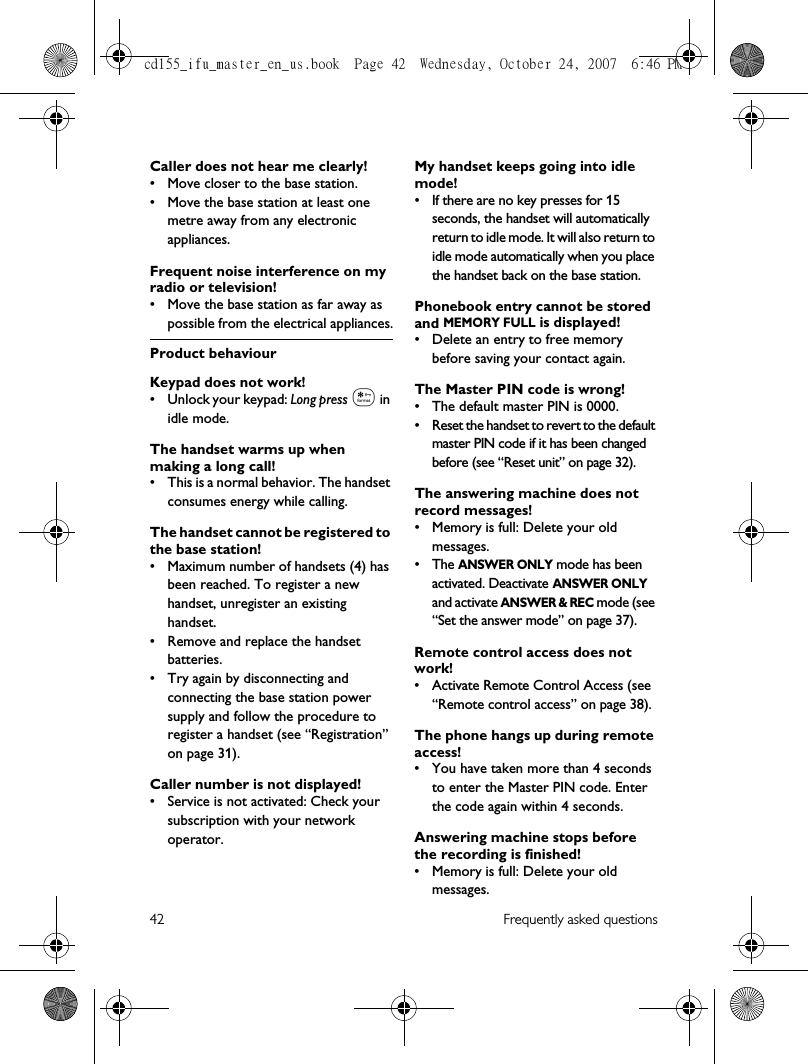 42 Frequently asked questionsCaller does not hear me clearly!• Move closer to the base station.• Move the base station at least one metre away from any electronic appliances.Frequent noise interference on my radio or television!• Move the base station as far away as possible from the electrical appliances.Product behaviourKeypad does not work!• Unlock your keypad: Long press * in idle mode.The handset warms up when making a long call!• This is a normal behavior. The handset consumes energy while calling.The handset cannot be registered to the base station!• Maximum number of handsets (4) has been reached. To register a new handset, unregister an existing handset.• Remove and replace the handset batteries.• Try again by disconnecting and connecting the base station power supply and follow the procedure to register a handset (see “Registration” on page 31).Caller number is not displayed!• Service is not activated: Check your subscription with your network operator.My handset keeps going into idle mode!• If there are no key presses for 15 seconds, the handset will automatically return to idle mode. It will also return to idle mode automatically when you place the handset back on the base station.Phonebook entry cannot be stored and MEMORY FULL is displayed!• Delete an entry to free memory before saving your contact again.The Master PIN code is wrong!• The default master PIN is 0000. • Reset the handset to revert to the default master PIN code if it has been changed before (see “Reset unit” on page 32).The answering machine does not record messages!• Memory is full: Delete your old messages.•The ANSWER ONLY mode has been activated. Deactivate ANSWER ONLY and activate ANSWER &amp; REC mode (see “Set the answer mode” on page 37).Remote control access does not work!• Activate Remote Control Access (see “Remote control access” on page 38).The phone hangs up during remote access!• You have taken more than 4 seconds to enter the Master PIN code. Enter the code again within 4 seconds.Answering machine stops before the recording is finished!• Memory is full: Delete your old messages.cd155_ifu_master_en_us.book  Page 42  Wednesday, October 24, 2007  6:46 PM