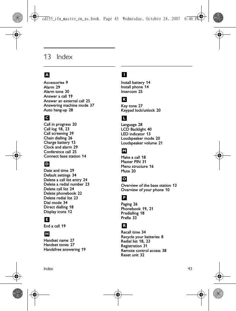 Index 4313 IndexAAccessories 9Alarm 29Alarm tone 30Answer a call 19Answer an external call 25Answering machine mode 37Auto hang-up 28CCall in progress 20Call log 18, 23Call screening 39Chain dialling 26Charge battery 15Clock and alarm 29Conference call 25Connect base station 14DDate and time 29Default settings 34Delete a call list entry 24Delete a redial number 23Delete call list 24Delete phonebook 22Delete redial list 23Dial mode 34Direct dialling 18Display icons 12EEnd a call 19HHandset name 27Handset tones 27Handsfree answering 19IInstall battery 14Install phone 14Intercom 25KKey tone 27Keypad lock/unlock 20LLanguage 28LCD Backlight 40LED indicator 13Loudspeaker mode 20Loudspeaker volume 21MMake a call 18Master PIN 31Menu structure 16Mute 20OOverview of the base station 13Overview of your phone 10PPaging 26Phonebook 19, 21Predialling 18Prefix 33RRecall time 34Recycle your batteries 8Redial list 18, 23Registration 31Remote control access 38Reset unit 32cd155_ifu_master_en_us.book  Page 43  Wednesday, October 24, 2007  6:46 PM