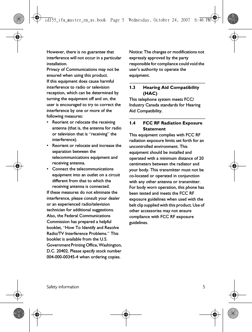 Safety information 5However, there is no guarantee that interference will not occur in a particular installation.Privacy of Communications may not be ensured when using this product.If this equipment does cause harmful interference to radio or television reception, which can be determined by turning the equipment off and on, the user is encouraged to try to correct the interference by one or more of the following measures:• Reorient or relocate the receiving antenna (that is, the antenna for radio or television that is “receiving” the interference).• Reorient or relocate and increase the separation between the telecommunications equipment and receiving antenna.• Connect the telecommunications equipment into an outlet on a circuit different from that to which the receiving antenna is connected.If these measures do not eliminate the interference, please consult your dealer or an experienced radio/television technician for additional suggestions. Also, the Federal Communications Commission has prepared a helpful booklet, “How To Identify and Resolve Radio/TV Interference Problems.” This booklet is available from the U.S. Government Printing Office, Washington, D.C. 20402. Please specify stock number 004-000-00345-4 when ordering copies.Notice: The changes or modifications not expressly approved by the party responsible for compliance could void the user&apos;s authority to operate the equipment.1.3 Hearing Aid Compatibility (HAC)This telephone system meets FCC/Industry Canada standards for Hearing Aid Compatibility.1.4 FCC RF Radiation Exposure StatementThis equipment complies with FCC RF radiation exposure limits set forth for an uncontrolled environment. This equipment should be installed and operated with a minimum distance of 20 centimeters between the radiator and your body. This transmitter must not be co-located or operated in conjunction with any other antenna or transmitter.For body worn operation, this phone has been tested and meets the FCC RF exposure guidelines when used with the belt clip supplied with this product. Use of other accessories may not ensure compliance with FCC RF exposure guidelines.cd155_ifu_master_en_us.book  Page 5  Wednesday, October 24, 2007  6:46 PM