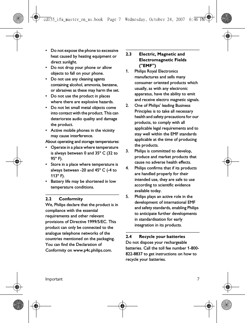 Important 7• Do not expose the phone to excessive heat caused by heating equipment or direct sunlight.• Do not drop your phone or allow objects to fall on your phone.• Do not use any cleaning agents containing alcohol, ammonia, benzene, or abrasives as these may harm the set.• Do not use the product in places where there are explosive hazards.• Do not let small metal objects come into contact with the product. This can deteriorate audio quality and damage the product.• Active mobile phones in the vicinity may cause interference.About operating and storage temperatures:• Operate in a place where temperature is always between 0 and 35º C (32 to 95º F).• Store in a place where temperature is always between -20 and 45º C (-4 to 113º F).• Battery life may be shortened in low temperature conditions.2.2 ConformityWe, Philips declare that the product is in compliance with the essential requirements and other relevant provisions of Directive 1999/5/EC. This product can only be connected to the analogue telephone networks of the countries mentioned on the packaging.You can find the Declaration of Conformity on www.p4c.philips.com.2.3 Electric, Magnetic and Electromagnetic Fields (&quot;EMF&quot;)1.  Philips Royal Electronics manufactures and sells many consumer oriented products which usually, as with any electronic apparatus, have the ability to emit and receive electro magnetic signals.2.  One of Philips&apos; leading Business Principles is to take all necessary health and safety precautions for our products, to comply with all applicable legal requirements and to stay well within the EMF standards applicable at the time of producing the products.3.  Philips is committed to develop, produce and market products that cause no adverse health effects.4.  Philips confirms that if its products are handled properly for their intended use, they are safe to use according to scientific evidence available today.5.  Philips plays an active role in the development of international EMF and safety standards, enabling Philips to anticipate further developments in standardisation for early integration in its products.2.4 Recycle your batteriesDo not dispose your rechargeable batteries. Call the toll fee number 1-800-822-8837 to get instructions on how to recycle your batteries.cd155_ifu_master_en_us.book  Page 7  Wednesday, October 24, 2007  6:46 PM