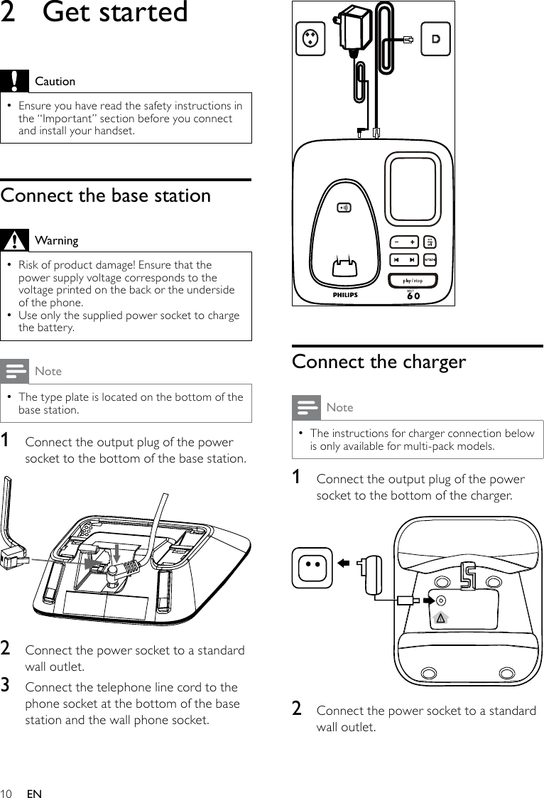 10 Connect the chargerNoteThe instructions for charger connection below  •is only available for multi-pack models.1  Connect the output plug of the power socket to the bottom of the charger. 2  Connect the power socket to a standard wall outlet.2  Get startedCautionEnsure you have read the safety instructions in  •the “Important” section before you connect and install your handset. Connect the base stationWarningRisk of product damage! Ensure that the  •power supply voltage corresponds to the voltage printed on the back or the underside of the phone.Use only the supplied power socket to charge  •the battery.NoteThe type plate is located on the bottom of the  •base station.1  Connect the output plug of the power socket to the bottom of the base station. 2  Connect the power socket to a standard wall outlet.3  Connect the telephone line cord to the phone socket at the bottom of the base station and the wall phone socket.EN