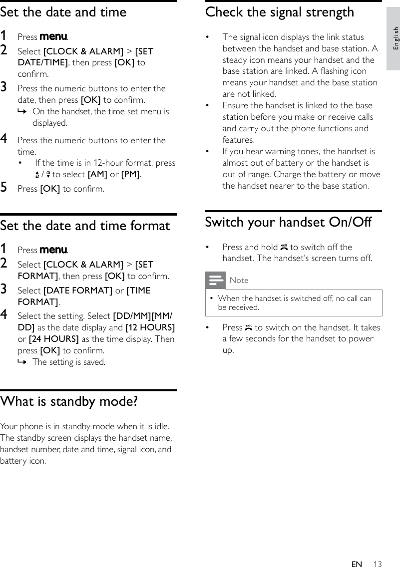 13Check the signal strengthThe signal icon displays the link status • between the handset and base station. A steady icon means your handset and the base station are linked. A ashing icon means your handset and the base station are not linked.Ensure the handset is linked to the base • station before you make or receive calls and carry out the phone functions and features. If you hear warning tones, the handset is • almost out of battery or the handset is out of range. Charge the battery or move the handset nearer to the base station.Switch your handset On/OffPress and hold •   to switch off the handset. The handset’s screen turns off.NoteWhen the handset is switched off, no call can  •be received.Press •   to switch on the handset. It takes a few seconds for the handset to power up.Set the date and time1  Press  .2  Select [CLOCK &amp; ALARM] &gt; [SET DATE/TIME], then press [OK] to conrm.3  Press the numeric buttons to enter the date, then press [OK] to conrm.On the handset, the time set menu is  »displayed.4  Press the numeric buttons to enter the time.If the time is in 12-hour format, press •  /   to select [AM] or [PM].5  Press [OK] to conrm.Set the date and time format1  Press  .2  Select [CLOCK &amp; ALARM] &gt; [SET FORMAT], then press [OK] to conrm.3  Select [DATE FORMAT] or [TIME FORMAT].4  Select the setting. Select [DD/MM][MM/DD] as the date display and [12 HOURS] or [24 HOURS] as the time display. Then press [OK] to conrm.The setting is saved. »What is standby mode?Your phone is in standby mode when it is idle. The standby screen displays the handset name, handset number, date and time, signal icon, and battery icon.EnglishEN