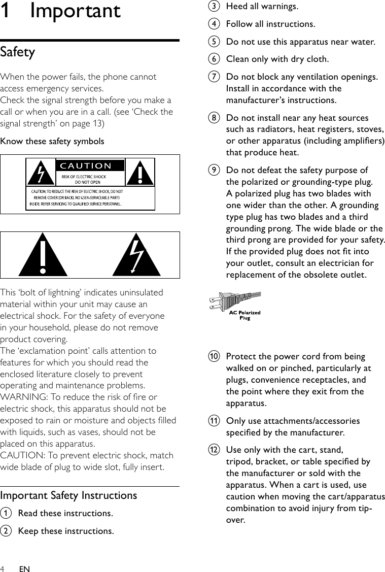 4c  Heed all warnings.d  Follow all instructions.e  Do not use this apparatus near water.f  Clean only with dry cloth.g  Do not block any ventilation openings. Install in accordance with the manufacturer’s instructions.h  Do not install near any heat sources such as radiators, heat registers, stoves, orotherapparatus(includingampliers)that produce heat. i  Do not defeat the safety purpose of the polarized or grounding-type plug. A polarized plug has two blades with one wider than the other. A grounding type plug has two blades and a third grounding prong. The wide blade or the third prong are provided for your safety. Iftheprovidedplugdoesnottintoyour outlet, consult an electrician for replacement of the obsolete outlet. j  Protect the power cord from being walked on or pinched, particularly at plugs, convenience receptacles, and the point where they exit from the apparatus.k  Only use attachments/accessories speciedbythemanufacturer.l  Use only with the cart, stand, tripod,bracket,ortablespeciedbythe manufacturer or sold with the apparatus. When a cart is used, use caution when moving the cart/apparatus combination to avoid injury from tip-over.  1  ImportantSafetyWhen the power fails, the phone cannot access emergency services. Check the signal strength before you make a call or when you are in a call. (see ‘Check the signal strength’ on page 13)Know these safety symbols   This ‘bolt of lightning’ indicates uninsulated material within your unit may cause an electrical shock. For the safety of everyone in your household, please do not remove product covering. The ‘exclamation point’ calls attention to features for which you should read the enclosed literature closely to prevent operating and maintenance problems. WARNING: To reduce the risk of re or electric shock, this apparatus should not be exposed to rain or moisture and objects lled with liquids, such as vases, should not be placed on this apparatus. CAUTION: To prevent electric shock, match wide blade of plug to wide slot, fully insert. Important Safety Instructionsa  Read these instructions.b  Keep these instructions.EN