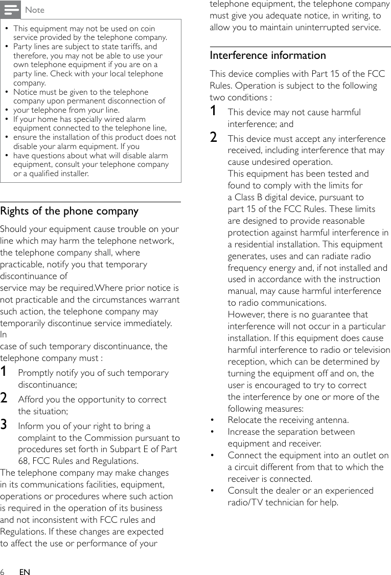 6telephone equipment, the telephone company must give you adequate notice, in writing, to allow you to maintain uninterrupted service.Interference informationThis device complies with Part 15 of the FCC Rules. Operation is subject to the following two conditions :1  This device may not cause harmful interference; and2  This device must accept any interference received, including interference that may cause undesired operation.This equipment has been tested and found to comply with the limits for a Class B digital device, pursuant to part 15 of the FCC Rules. These limits are designed to provide reasonable protection against harmful interference in a residential installation. This equipment generates, uses and can radiate radio frequency energy and, if not installed and used in accordance with the instruction manual, may cause harmful interference to radio communications.However, there is no guarantee that interference will not occur in a particular installation. If this equipment does cause harmful interference to radio or television reception, which can be determined by turning the equipment off and on, the user is encouraged to try to correct the interference by one or more of the following measures:Relocate the receiving antenna.• Increase the separation between • equipment and receiver.Connect the equipment into an outlet on • a circuit different from that to which the receiver is connected.Consult the dealer or an experienced • radio/TV technician for help.NoteThis equipment may not be used on coin  •service provided by the telephone company.Party lines are subject to state tariffs, and  •therefore, you may not be able to use your own telephone equipment if you are on a party line. Check with your local telephone company.Notice must be given to the telephone  •company upon permanent disconnection ofyour telephone from your line. •If your home has specially wired alarm  •equipment connected to the telephone line,ensure the installation of this product does not  •disable your alarm equipment. If youhave questions about what will disable alarm  •equipment, consult your telephone company or a qualied installer.Rights of the phone companyShould your equipment cause trouble on your line which may harm the telephone network,the telephone company shall, where practicable, notify you that temporary discontinuance ofservice may be required.Where prior notice is not practicable and the circumstances warrantsuch action, the telephone company may temporarily discontinue service immediately. Incase of such temporary discontinuance, the telephone company must :1  Promptly notify you of such temporary discontinuance; 2  Afford you the opportunity to correct the situation; 3  Inform you of your right to bring a complaint to the Commission pursuant to procedures set forth in Subpart E of Part 68, FCC Rules and Regulations.The telephone company may make changes in its communications facilities, equipment, operations or procedures where such action is required in the operation of its business and not inconsistent with FCC rules and Regulations. If these changes are expected to affect the use or performance of your EN