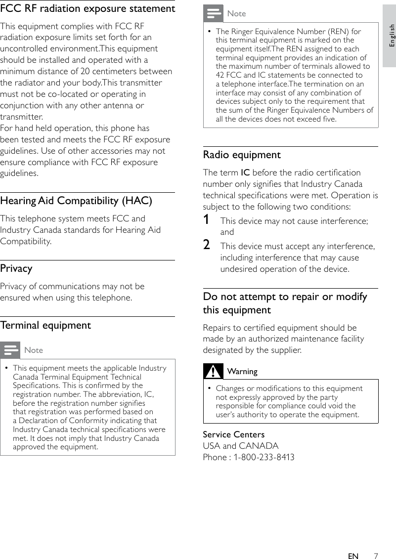 7NoteThe Ringer Equivalence Number (REN) for  •this terminal equipment is marked on the equipment itself.The REN assigned to each terminal equipment provides an indication of the maximum number of terminals allowed to 42 FCC and IC statements be connected to a telephone interface.The termination on an interface may consist of any combination of devices subject only to the requirement that the sum of the Ringer Equivalence Numbers of all the devices does not exceed ve.Radio equipmentThe term IC before the radio certication number only signies that Industry Canadatechnical specications were met. Operation is subject to the following two conditions: 1  This device may not cause interference; and2  This device must accept any interference, including interference that may cause undesired operation of the device.Do not attempt to repair or modify this equipmentRepairs to certied equipment should be made by an authorized maintenance facility designated by the supplier.WarningChanges or modications to this equipment  •not expressly approved by the party responsible for compliance could void the user’s authority to operate the equipment.Service CentersUSA and CANADAPhone : 1-800-233-8413FCC RF radiation exposure statementThis equipment complies with FCC RF radiation exposure limits set forth for an uncontrolled environment.This equipment should be installed and operated with a minimum distance of 20 centimeters between the radiator and your body.This transmitter must not be co-located or operating in conjunction with any other antenna or transmitter.For hand held operation, this phone has been tested and meets the FCC RF exposure guidelines. Use of other accessories may not ensure compliance with FCC RF exposure guidelines.HearingAidCompatibility(HAC)This telephone system meets FCC and Industry Canada standards for Hearing Aid Compatibility.PrivacyPrivacy of communications may not be ensured when using this telephone.Terminal equipmentNoteThis equipment meets the applicable Industry  •Canada Terminal Equipment Technical Specications. This is conrmed by the registration number. The abbreviation, IC, before the registration number signies that registration was performed based on a Declaration of Conformity indicating that Industry Canada technical specications were met. It does not imply that Industry Canada approved the equipment.EnglishEN