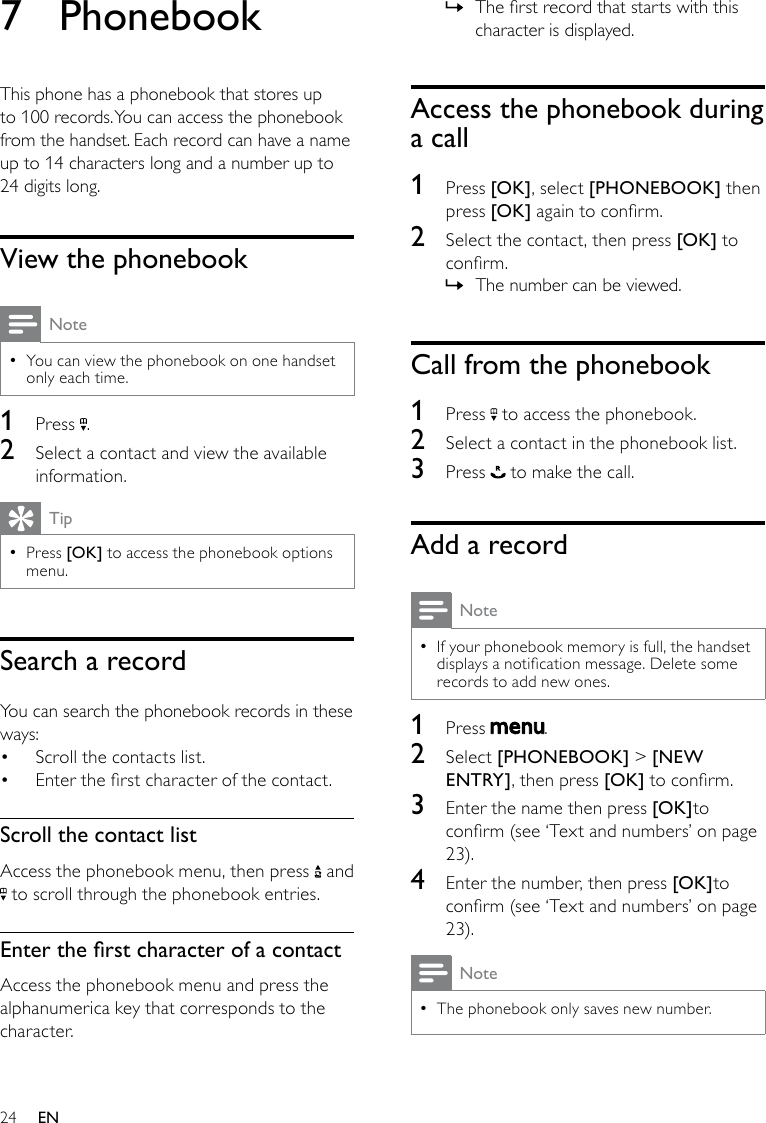 24The rst record that starts with this  »character is displayed.Access the phonebook during a call1  Press [OK], select [PHONEBOOK] then press [OK] again to conrm.2  Select the contact, then press [OK] to conrm. The number can be viewed. »Call from the phonebook1  Press   to access the phonebook.2  Select a contact in the phonebook list.3  Press   to make the call.Add a recordNoteIf your phonebook memory is full, the handset  •displays a notication message. Delete some records to add new ones.1  Press  . 2  Select [PHONEBOOK] &gt; [NEW ENTRY], then press [OK] to conrm.3  Enter the name then press [OK]to conrm (see ‘Text and numbers’ on page 23).4  Enter the number, then press [OK]to conrm (see ‘Text and numbers’ on page 23).NoteThe phonebook only saves new number. •7  PhonebookThis phone has a phonebook that stores up to 100 records. You can access the phonebook from the handset. Each record can have a name up to 14 characters long and a number up to 24 digits long.View the phonebookNoteYou can view the phonebook on one handset  •only each time.1  Press  .2  Select a contact and view the available information.TipPress  •[OK] to access the phonebook options menu.Search a recordYou can search the phonebook records in these ways:Scroll the contacts list.• Enter the rst character of the contact.• Scroll the contact listAccess the phonebook menu, then press   and  to scroll through the phonebook entries.EntertherstcharacterofacontactAccess the phonebook menu and press the alphanumerica key that corresponds to the character. EN