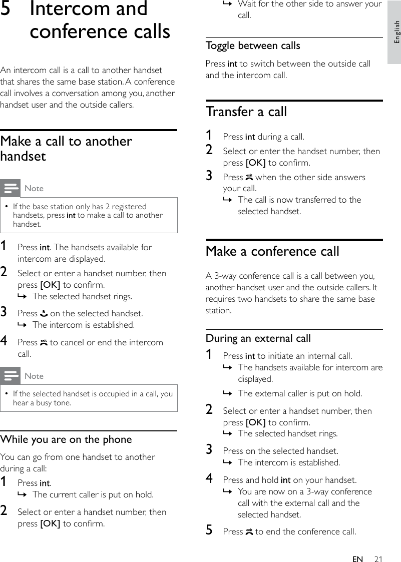 21Wait for the other side to answer your  »call.Toggle between callsPress   to switch between the outside call and the intercom call.Transfer a call1  Press   during a call.2  Select or enter the handset number, then press [OK] to conrm.3  Press   when the other side answers your call.The call is now transferred to the  »selected handset.Make a conference callA 3-way conference call is a call between you, another handset user and the outside callers. It requires two handsets to share the same base station.During an external call1  Press   to initiate an internal call.The handsets available for intercom are  »displayed.The external caller is put on hold. »2  Select or enter a handset number, then press [OK] to conrm.The selected handset rings. »3  Press on the selected handset.The intercom is established. »4  Press and hold   on your handset.You are now on a 3-way conference  »call with the external call and the selected handset.5  Press   to end the conference call.5  Intercom and conference callsAn intercom call is a call to another handset that shares the same base station. A conference call involves a conversation among you, another handset user and the outside callers.Make a call to another handsetNoteIf the base station only has 2 registered  •handsets, press   to make a call to another handset.1  Press  . The handsets available for intercom are displayed.2  Select or enter a handset number, then press [OK] to conrm.The selected handset rings. »3  Press   on the selected handset.The intercom is established. »4  Press   to cancel or end the intercom call.NoteIf the selected handset is occupied in a call, you  •hear a busy tone.While you are on the phoneYou can go from one handset to another during a call:1  Press  .The current caller is put on hold. »2  Select or enter a handset number, then press [OK] to conrm.EnglishEN