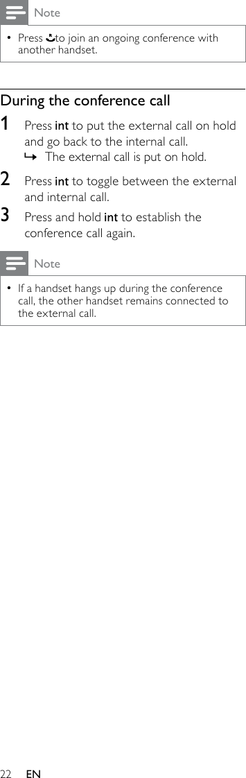 22NotePress  •to join an ongoing conference with another handset.During the conference call1  Press   to put the external call on hold and go back to the internal call.The external call is put on hold. »2  Press   to toggle between the external and internal call.3  Press and hold   to establish the conference call again.NoteIf a handset hangs up during the conference  •call, the other handset remains connected to the external call.EN