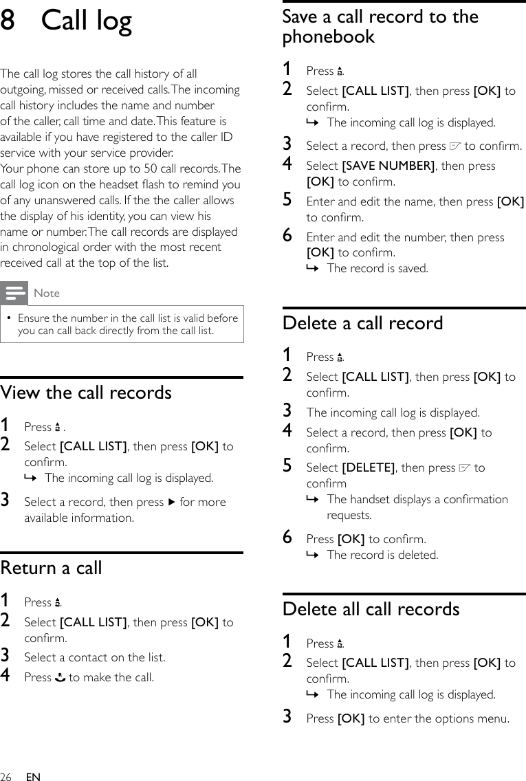 26Save a call record to the phonebook1  Press  .2  Select [CALL LIST], then press [OK] to conrm.The incoming call log is displayed. »3  Select a record, then press   to conrm.4  Select [SAVE NUMBER], then press [OK] to conrm.5  Enter and edit the name, then press [OK] to conrm.6  Enter and edit the number, then press [OK] to conrm.The record is saved. »Delete a call record1  Press  .2  Select [CALL LIST], then press [OK] to conrm.3  The incoming call log is displayed.4  Select a record, then press [OK] to conrm.5  Select [DELETE], then press   to conrmThe handset displays a conrmation  »requests.6  Press [OK] to conrm.The record is deleted. »Delete all call records1  Press  .2  Select [CALL LIST], then press [OK] to conrm.The incoming call log is displayed. »3  Press [OK] to enter the options menu.8  Call logThe call log stores the call history of all outgoing, missed or received calls. The incoming call history includes the name and number of the caller, call time and date. This feature is available if you have registered to the caller ID service with your service provider.Your phone can store up to 50 call records. The call log icon on the headset ash to remind you of any unanswered calls. If the the caller allows the display of his identity, you can view his name or number. The call records are displayed in chronological order with the most recent received call at the top of the list.NoteEnsure the number in the call list is valid before  •you can call back directly from the call list. View the call records1  Press   .2  Select [CALL LIST], then press [OK] to conrm.The incoming call log is displayed. »3  Select a record, then press   for more available information.Return a call1  Press  .2  Select [CALL LIST], then press [OK] to conrm.3  Select a contact on the list.4  Press   to make the call.EN