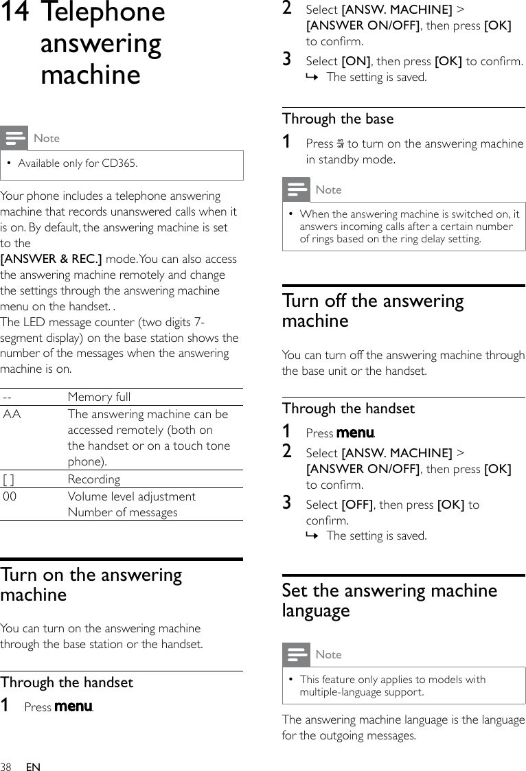 382  Select [ANSW. MACHINE] &gt; [ANSWER ON/OFF], then press [OK] to conrm.3  Select [ON], then press [OK] to conrm.The setting is saved. »Through the base1  Press   to turn on the answering machine in standby mode.NoteWhen the answering machine is switched on, it  •answers incoming calls after a certain number of rings based on the ring delay setting.Turn off the answering machineYou can turn off the answering machine through the base unit or the handset.Through the handset1  Press  .2  Select [ANSW. MACHINE] &gt; [ANSWER ON/OFF], then press [OK] to conrm.3  Select [OFF], then press [OK] to conrm.The setting is saved. »Set the answering machine languageNoteThis feature only applies to models with  •multiple-language support.The answering machine language is the language for the outgoing messages.14 Telephone answering machineNoteAvailable only for CD365. •Your phone includes a telephone answering machine that records unanswered calls when it is on. By default, the answering machine is set to the [ANSWER &amp; REC.] mode. You can also access the answering machine remotely and change the settings through the answering machine menu on the handset. .The LED message counter (two digits 7-segment display) on the base station shows the number of the messages when the answering machine is on.-- Memory fullAA The answering machine can be accessed remotely (both on the handset or on a touch tone phone).[ ] Recording00 Volume level adjustmentNumber of messagesTurn on the answering machineYou can turn on the answering machine through the base station or the handset.Through the handset1  Press  .EN