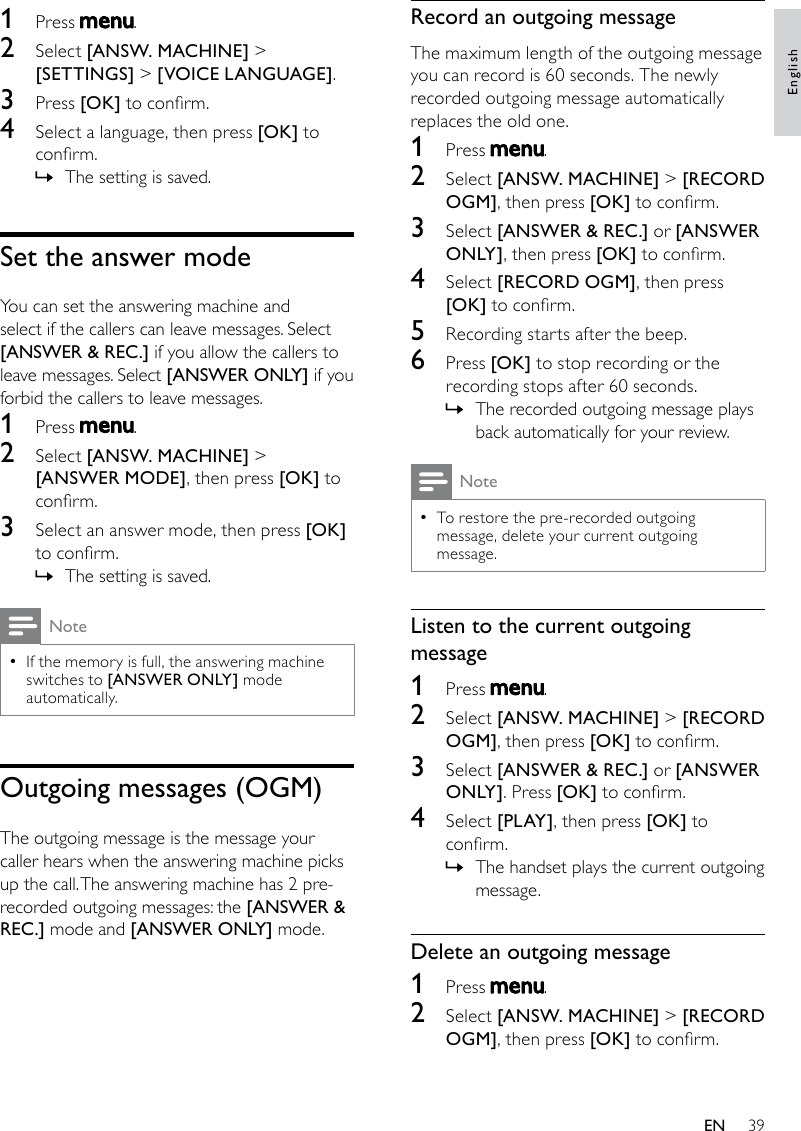 39Record an outgoing messageThe maximum length of the outgoing message you can record is 60 seconds. The newly recorded outgoing message automatically replaces the old one.1  Press  .2  Select [ANSW. MACHINE] &gt; [RECORD OGM], then press [OK] to conrm.3  Select [ANSWER &amp; REC.] or [ANSWER ONLY], then press [OK] to conrm.4  Select [RECORD OGM], then press [OK] to conrm.5  Recording starts after the beep.6  Press [OK] to stop recording or the recording stops after 60 seconds.The recorded outgoing message plays  »back automatically for your review.NoteTo restore the pre-recorded outgoing  •message, delete your current outgoing message.Listen to the current outgoing message1  Press  .2  Select [ANSW. MACHINE] &gt; [RECORD OGM], then press [OK] to conrm.3  Select [ANSWER &amp; REC.] or [ANSWER ONLY]. Press [OK] to conrm.4  Select [PLAY ], then press [OK] to conrm.The handset plays the current outgoing  »message.Delete an outgoing message1  Press  .2  Select [ANSW. MACHINE] &gt; [RECORD OGM], then press [OK] to conrm.1  Press  .2  Select [ANSW. MACHINE] &gt; [SETTINGS] &gt; [VOICE LANGUAGE].3  Press [OK] to conrm.4  Select a language, then press [OK] to conrm.The setting is saved. »Set the answer modeYou can set the answering machine and select if the callers can leave messages. Select [ANSWER &amp; REC.] if you allow the callers to leave messages. Select [ANSWER ONLY] if you forbid the callers to leave messages.1  Press  .2  Select [ANSW. MACHINE] &gt; [ANSWER MODE], then press [OK] to conrm.3  Select an answer mode, then press [OK] to conrm.The setting is saved. »NoteIf the memory is full, the answering machine  •switches to [ANSWER ONLY] mode automatically.Outgoingmessages(OGM)The outgoing message is the message your caller hears when the answering machine picks up the call. The answering machine has 2 pre-recorded outgoing messages: the [ANSWER &amp; REC.] mode and [ANSWER ONLY] mode.EnglishEN