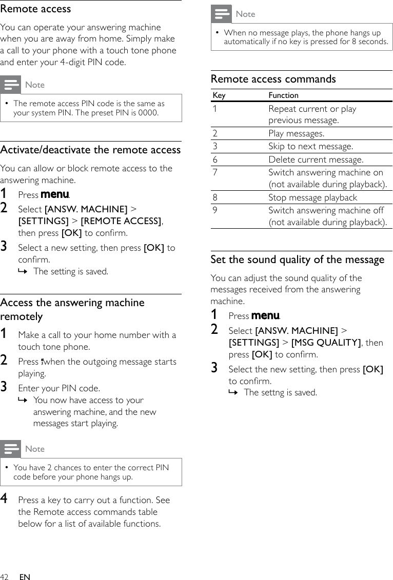 42NoteWhen no message plays, the phone hangs up  •automatically if no key is pressed for 8 seconds.Remote access commandsKey Function1 Repeat current or play previous message.2 Play messages.3Skip to next message.6 Delete current message.7 Switch answering machine on(not available during playback).8 Stop message playback9 Switch answering machine off(not available during playback).Set the sound quality of the messageYou can adjust the sound quality of the messages received from the answering machine.1  Press  .2  Select [ANSW. MACHINE] &gt; [SETTINGS] &gt; [MSG QUALITY], then press [OK] to conrm.3  Select the new setting, then press [OK] to conrm.The settng is saved. »Remote accessYou can operate your answering machine when you are away from home. Simply make a call to your phone with a touch tone phone and enter your 4-digit PIN code.NoteThe remote access PIN code is the same as  •your system PIN. The preset PIN is 0000.Activate/deactivate the remote accessYou can allow or block remote access to the answering machine.1  Press  .2  Select [ANSW. MACHINE] &gt; [SETTINGS] &gt; [REMOTE ACCESS], then press [OK] to conrm.3  Select a new setting, then press [OK] to conrm.The setting is saved. »Access the answering machine remotely1  Make a call to your home number with a touch tone phone.2  Press  when the outgoing message starts playing.3  Enter your PIN code. You now have access to your  »answering machine, and the new messages start playing.NoteYou have 2 chances to enter the correct PIN  •code before your phone hangs up.4  Press a key to carry out a function. See the Remote access commands table below for a list of available functions.EN