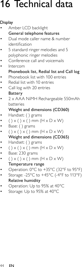 4416 Technical dataDisplayAmber LCD backlight• General telephone featuresDual mode caller name &amp; number • identication5 standard ringer melodies and 5 • polyphonic ringer melodiesConference call and voicemails• Intercom• Phonebook list, Redial list and Call logPhonebook list with 100 entries• Redial list with 10 entries• Call log with 20 entries• Battery2 x AAA NiMH Rechargeable 550mAh • batteriesWeightanddimensions(CD360)Handset: ( ) grams• ( ) x ( ) x ( ) mm (H x D x W)• Base: ( ) grams• ( ) x ( ) x ( ) mm (H x D x W)• Weightanddimensions(CD365)Handset: ( ) grams• ( ) x ( ) x ( ) mm (H x D x W)• Base: 230 grams• ( ) x ( ) x ( ) mm (H x D x W)• Temperature rangeOperation: 0°C to +35°C (32°F to 95°F)• Storage: -25°C to +45°C (-4°F to 113°F)• Relative humidityOperation: Up to 95% at 40°C• Storage: Up to 95% at 40°C• EN