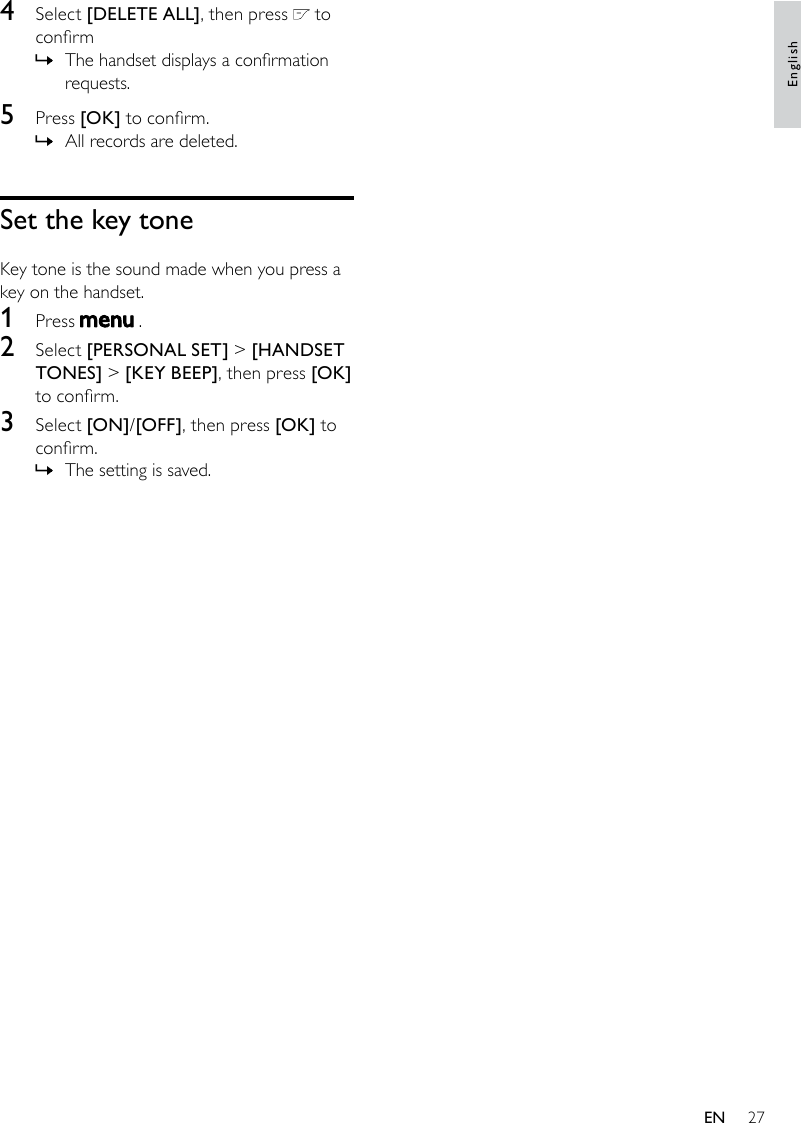 274  Select [DELETE ALL], then press   to conrmThe handset displays a conrmation  »requests.5  Press [OK] to conrm.All records are deleted. »Set the key toneKey tone is the sound made when you press a key on the handset.1  Press   .2  Select [PERSONAL SET] &gt; [HANDSET TONES] &gt; [KEY BEEP], then press [OK] to conrm.3  Select [ON]/[OFF], then press [OK] to conrm.The setting is saved. »EnglishEN