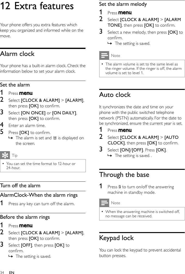 34Set the alarm melody1  Press  .2  Select [CLOCK &amp; ALARM] &gt; [ALARM TONE], then press [OK] to conrm.3  Select a new melody, then press [OK] to conrm.The setting is saved. »NoteThe alarm volume is set to the same level as  •the ringer volume. If the ringer is off, the alarm volume is set to level 1.Auto clockIt synchronizes the date and time on your phone with the public switched telephone network (PSTN) automatically. For the date to be synchronized, ensure the current year is set. 1  Press  .2  Select [CLOCK &amp; ALARM] &gt; [AUTO CLOCK], then press [OK] to conrm.3  Select [ON]/[OFF]. Press [OK].The setting is saved. . »Through the base1  Press   to turn on/off the answering machine in standby mode.NoteWhen the answering machine is switched off,  •no message can be received. Keypad lockYou can lock the keypad to prevent accidental button presses.12 Extra featuresYour phone offers you extra features which keep you organized and informed while on the move.Alarm clockYour phone has a built-in alarm clock. Check the information below to set your alarm clock.Set the alarm1  Press  .2  Select [CLOCK &amp; ALARM] &gt; [ALARM], then press [OK] to conrm.3  Select [ON ONCE] or [ON DAILY], then press [OK] to conrm.4  Enter an alarm time.5  Press [OK] to conrm.The alarm is set and  » is displayed on the screen.TipYou can set the time format to 12-hour or  •24-hour. Turn off the alarmAlarmClock-When the alarm rings1  Press any key can turn off the alarm.Before the alarm rings1  Press  .2  Select [CLOCK &amp; ALARM] &gt; [ALARM], then press [OK] to conrm.3  Select [OFF], then press [OK] to conrm.The setting is saved. »EN