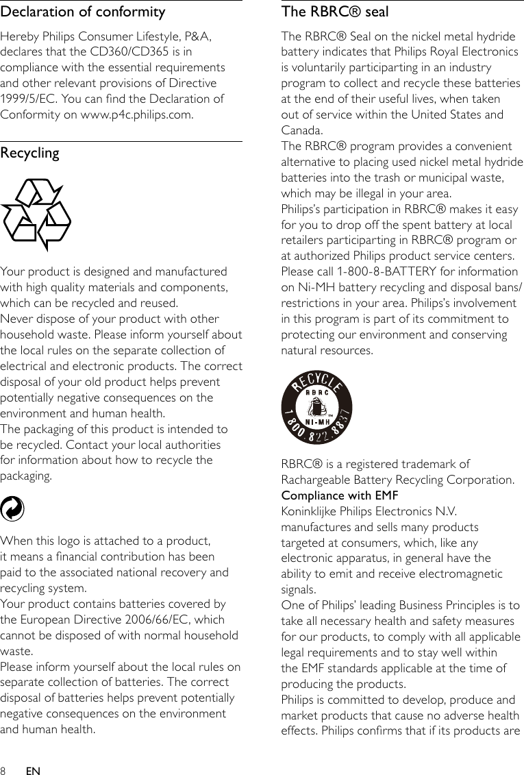 8The RBRC® sealThe RBRC® Seal on the nickel metal hydride battery indicates that Philips Royal Electronics is voluntarily participarting in an industry program to collect and recycle these batteries at the end of their useful lives, when taken out of service within the United States and Canada.The RBRC® program provides a convenient alternative to placing used nickel metal hydride batteries into the trash or municipal waste, which may be illegal in your area.Philips’s participation in RBRC® makes it easy for you to drop off the spent battery at local retailers participarting in RBRC® program or at authorized Philips product service centers. Please call 1-800-8-BATTERY for information on Ni-MH battery recycling and disposal bans/restrictions in your area. Philips’s involvement in this program is part of its commitment to protecting our environment and conserving natural resources. RBRC® is a registered trademark of Rachargeable Battery Recycling Corporation.Compliance with EMFKoninklijke Philips Electronics N.V. manufactures and sells many products targeted at consumers, which, like any electronic apparatus, in general have the ability to emit and receive electromagnetic signals. One of Philips’ leading Business Principles is to take all necessary health and safety measures for our products, to comply with all applicable legal requirements and to stay well within the EMF standards applicable at the time of producing the products.Philips is committed to develop, produce and market products that cause no adverse health effects. Philips conrms that if its products are Declaration of conformityHereby Philips Consumer Lifestyle, P&amp;A, declares that the CD360/CD365 is in compliance with the essential requirements and other relevant provisions of Directive 1999/5/EC. You can nd the Declaration of Conformity on www.p4c.philips.com.Recycling  Your product is designed and manufactured with high quality materials and components, which can be recycled and reused.Never dispose of your product with other household waste. Please inform yourself about the local rules on the separate collection of electrical and electronic products. The correct disposal of your old product helps prevent potentially negative consequences on the environment and human health.The packaging of this product is intended to be recycled. Contact your local authorities for information about how to recycle the packaging. When this logo is attached to a product, it means a nancial contribution has been paid to the associated national recovery and recycling system.Your product contains batteries covered by the European Directive 2006/66/EC, which cannot be disposed of with normal household waste.Please inform yourself about the local rules on separate collection of batteries. The correct disposal of batteries helps prevent potentially negative consequences on the environment and human health.EN