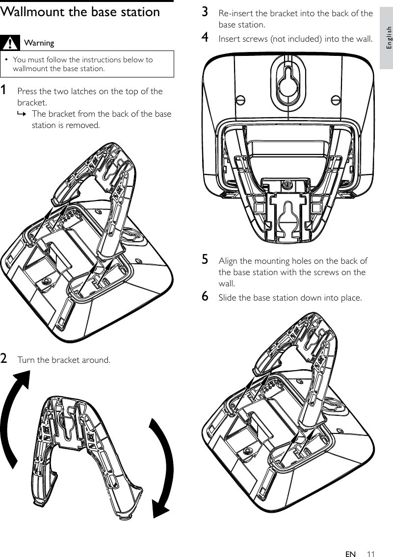 113  Re-insert the bracket into the back of the base station.4  Insert screws (not included) into the wall. 5  Align the mounting holes on the back of the base station with the screws on the wall.6  Slide the base station down into place.  Wallmount the base stationWarningYou must follow the instructions below to  •wallmount the base station.1  Press the two latches on the top of the bracket. The bracket from the back of the base  »station is removed. 2  Turn the bracket around.  EnglishEN