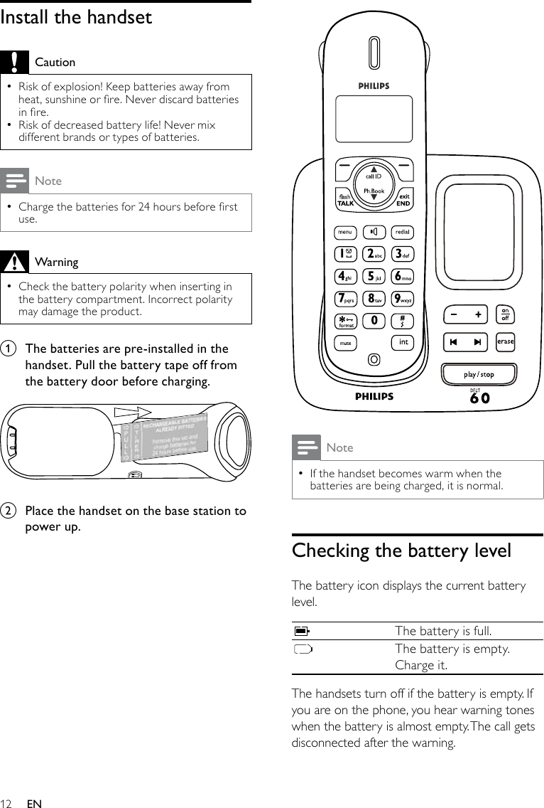 12 NoteIf the handset becomes warm when the  •batteries are being charged, it is normal.Checking the battery levelThe battery icon displays the current battery level.The battery is full.The battery is empty. Charge it.The handsets turn off if the battery is empty. If you are on the phone, you hear warning tones when the battery is almost empty. The call gets disconnected after the warning.Install the handsetCautionRisk of explosion! Keep batteries away from  •heat, sunshine or re. Never discard batteries in re.Risk of decreased battery life! Never mix  •different brands or types of batteries.NoteCharge the batteries for 24 hours before rst  •use.WarningCheck the battery polarity when inserting in  •the battery compartment. Incorrect polarity may damage the product.a  The batteries are pre-installed in the handset. Pull the battery tape off from the battery door before charging.  b  Place the handset on the base station to power up.EN