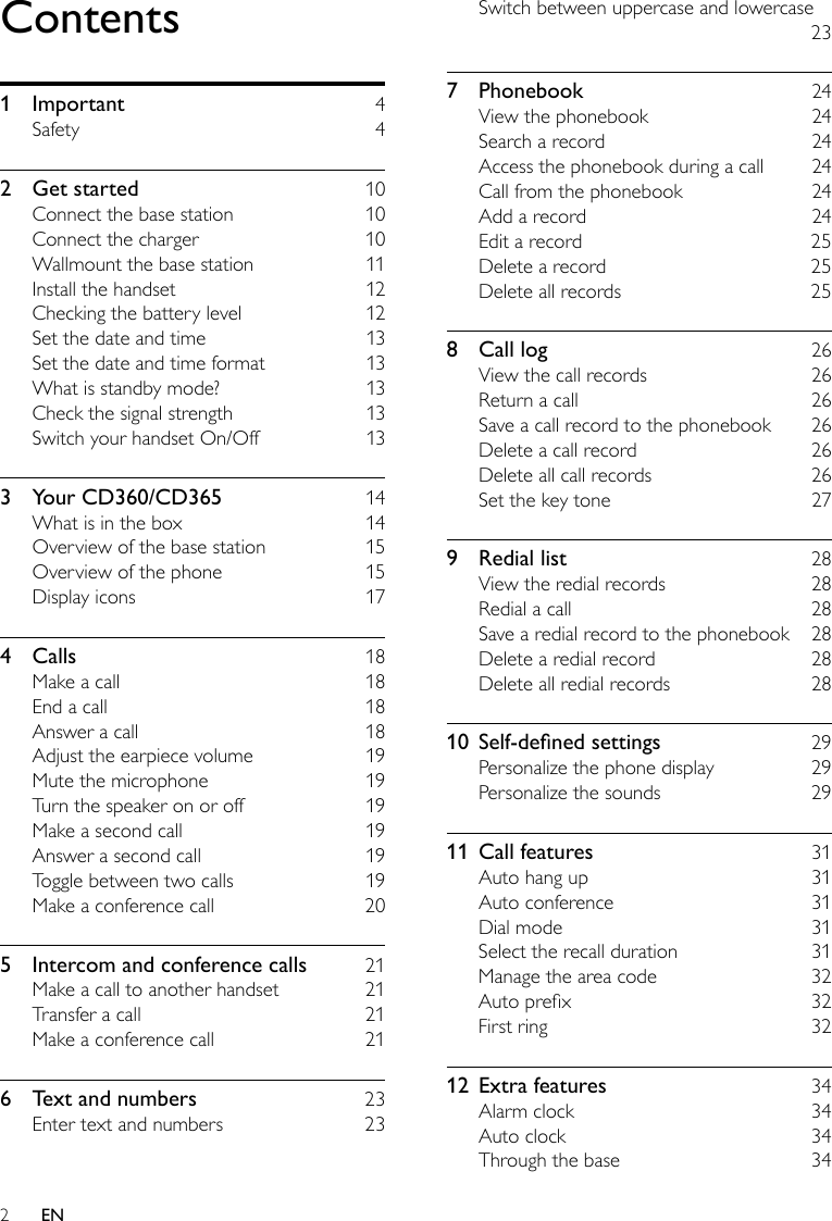 2Switch between uppercase and lowercase     237  Phonebook    24View the phonebook    24Search a record    24Access the phonebook during a call    24Call from the phonebook    24Add a record    24Edit a record    25Delete a record    25Delete all records    258  Call log    26View the call records    26Return a call    26Save a call record to the phonebook    26Delete a call record    26Delete all call records    26Set the key tone    279  Redial list    28View the redial records    28Redial a call    28Save a redial record to the phonebook    28Delete a redial record    28Delete all redial records    2810 Self-denedsettings  29Personalize the phone display    29Personalize the sounds    2911  Call features    31Auto hang up    31Auto conference    31Dial mode    31Select the recall duration    31Manage the area code    32Auto prex    32First ring    3212  Extra features    34Alarm clock    34Auto clock    34Through the base    34Contents1  Important    4Safety    42  Get started    10Connect the base station    10Connect the charger    10Wallmount the base station    11Install the handset    12Checking the battery level    12Set the date and time    13Set the date and time format    13What is standby mode?    13Check the signal strength    13Switch your handset On/Off    133  Your CD360/CD365    14What is in the box    14Overview of the base station    15Overview of the phone    15Display icons    174  Calls    18Make a call    18End a call    18Answer a call    18Adjust the earpiece volume    19Mute the microphone    19Turn the speaker on or off    19Make a second call    19Answer a second call    19Toggle between two calls    19Make a conference call    205  Intercom and conference calls    21Make a call to another handset    21Transfer a call    21Make a conference call    216  Text and numbers    23Enter text and numbers    23EN