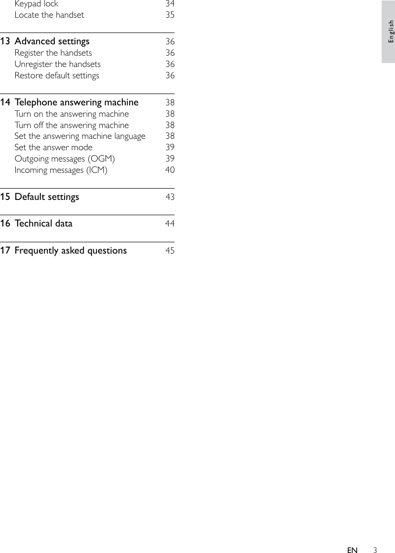 3Keypad lock    34Locate the handset    3513  Advanced settings    36Register the handsets    36Unregister the handsets    36Restore default settings    3614  Telephone answering machine    38Turn on the answering machine    38Turn off the answering machine    38Set the answering machine language    38Set the answer mode    39Outgoing messages (OGM)    39Incoming messages (ICM)    4015  Default settings    4316  Technical data    4417  Frequently asked questions    45EnglishEN