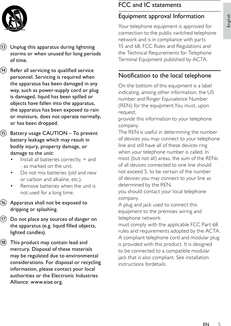 5FCC and IC statementsEquipment approval InformationYour telephone equipment is approved for connection to the public switched telephonenetwork and is in compliance with parts 15 and 68, FCC Rules and Regulations and the Technical Requirements for Telephone Terminal Equipment published by ACTA.NoticationtothelocaltelephoneOn the bottom of this equipment is a label indicating, among other information, the USnumber and Ringer Equivalence Number (REN) for the equipment.You must, upon request,provide this information to your telephone company.The REN is useful in determining the number of devices you may connect to your telephone line and still have all of these devices ring when your telephone number is called. In most (but not all) areas, the sum of the RENs of all devices connected to one line should not exceed 5. to be certain of the number of devices you may connect to your line as determined by the REN,you should contact your local telephone company.A plug and jack used to connect this equipment to the premises wiring and telephone networkmust comply with the applicable FCC Part 68 rules and requirements adopted by the ACTA.A compliant telephone cord and modular plug is provided with this product. It is designed to be connected to a compatible modular jack that is also compliant. See installation instructions fordetails. m  Unplug this apparatus during lightning storms or when unused for long periods of time. n Referallservicingtoqualiedservicepersonnel. Servicing is required when the apparatus has been damaged in any way, such as power-supply cord or plug is damaged, liquid has been spilled or objects have fallen into the apparatus, the apparatus has been exposed to rain or moisture, does not operate normally, or has been dropped.o  Battery usage CAUTION – To prevent battery leakage which may result in bodily injury, property damage, or damage to the unit: Install all batteries correctly, + and • - as marked on the unit. Do not mix batteries (old and new • or carbon and alkaline, etc.).Remove batteries when the unit is • not used for a long time.p  Apparatus shall not be exposed to dripping or splashing. q  Do not place any sources of danger on theapparatus(e.g.liquidlledobjects,lightedcandles).r  This product may contain lead and mercury. Disposal of these materials may be regulated due to environmental considerations. For disposal or recycling information, please contact your local authorities or the Electronic Industries Alliance: www.eiae.org.EnglishEN