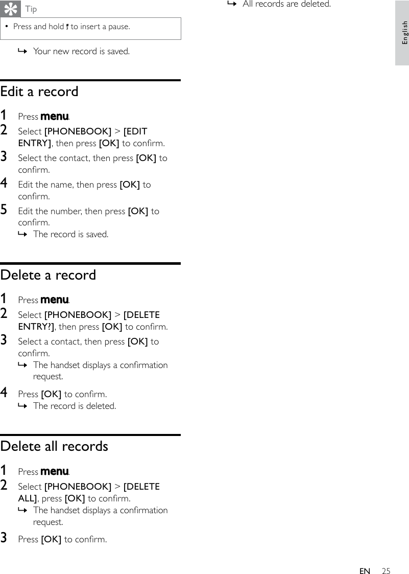 25All records are deleted. »TipPress and hold  • to insert a pause. Your new record is saved. »Edit a record1  Press  .2  Select [PHONEBOOK] &gt; [EDIT ENTRY], then press [OK] to conrm.3  Select the contact, then press [OK] to conrm.4  Edit the name, then press [OK] to conrm.5  Edit the number, then press [OK] to conrm.The record is saved. »Delete a record1  Press  .2  Select [PHONEBOOK] &gt; [DELETE ENTRY?], then press [OK] to conrm.3  Select a contact, then press [OK] to conrm.The handset displays a conrmation  »request.4  Press [OK] to conrm.The record is deleted. »Delete all records1  Press  .2  Select [PHONEBOOK] &gt; [DELETE ALL], press [OK] to conrm.The handset displays a conrmation  »request.3  Press [OK] to conrm.EnglishEN