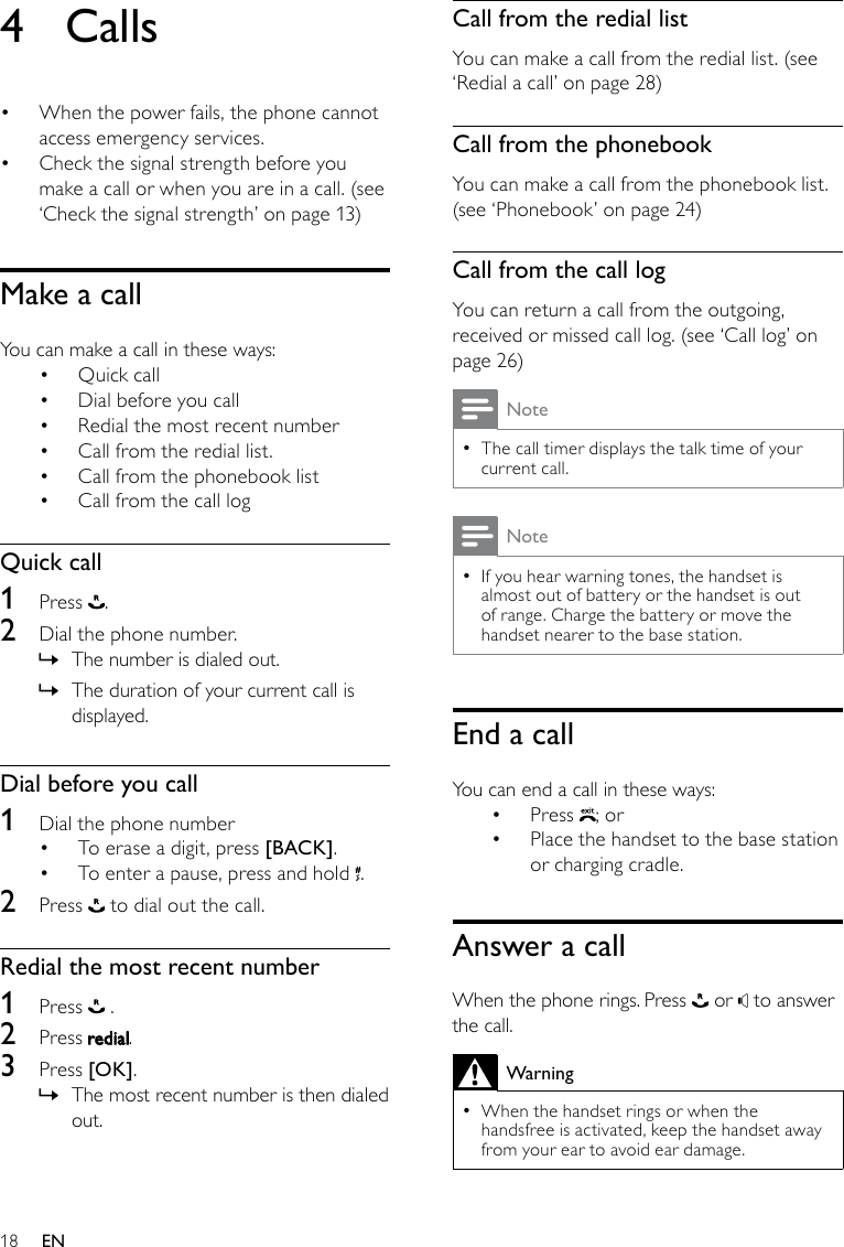 18Call from the redial listYou can make a call from the redial list. (see ‘Redial a call’ on page 28)Call from the phonebookYou can make a call from the phonebook list. (see ‘Phonebook’ on page 24)Call from the call logYou can return a call from the outgoing, received or missed call log. (see ‘Call log’ on page 26)NoteThe call timer displays the talk time of your  •current call.NoteIf you hear warning tones, the handset is  •almost out of battery or the handset is out of range. Charge the battery or move the handset nearer to the base station.End a callYou can end a call in these ways:Press •  ; orPlace the handset to the base station • or charging cradle.Answer a callWhen the phone rings. Press   or   to answer the call.WarningWhen the handset rings or when the  •handsfree is activated, keep the handset away from your ear to avoid ear damage.4  CallsWhen the power fails, the phone cannot • access emergency services. •  Check the signal strength before you make a call or when you are in a call. (see ‘Check the signal strength’ on page 13)Make a callYou can make a call in these ways:Quick call• Dial before you call• Redial the most recent number• Call from the redial list.• Call from the phonebook list• Call from the call log• Quick call1  Press  .2  Dial the phone number. The number is dialed out. »The duration of your current call is  »displayed.Dial before you call1  Dial the phone numberTo erase a digit, press •  [BACK]. To enter a pause, press and hold •  .2  Press   to dial out the call.Redial the most recent number1  Press   .2  Press  .3  Press [OK].The most recent number is then dialed  »out.EN