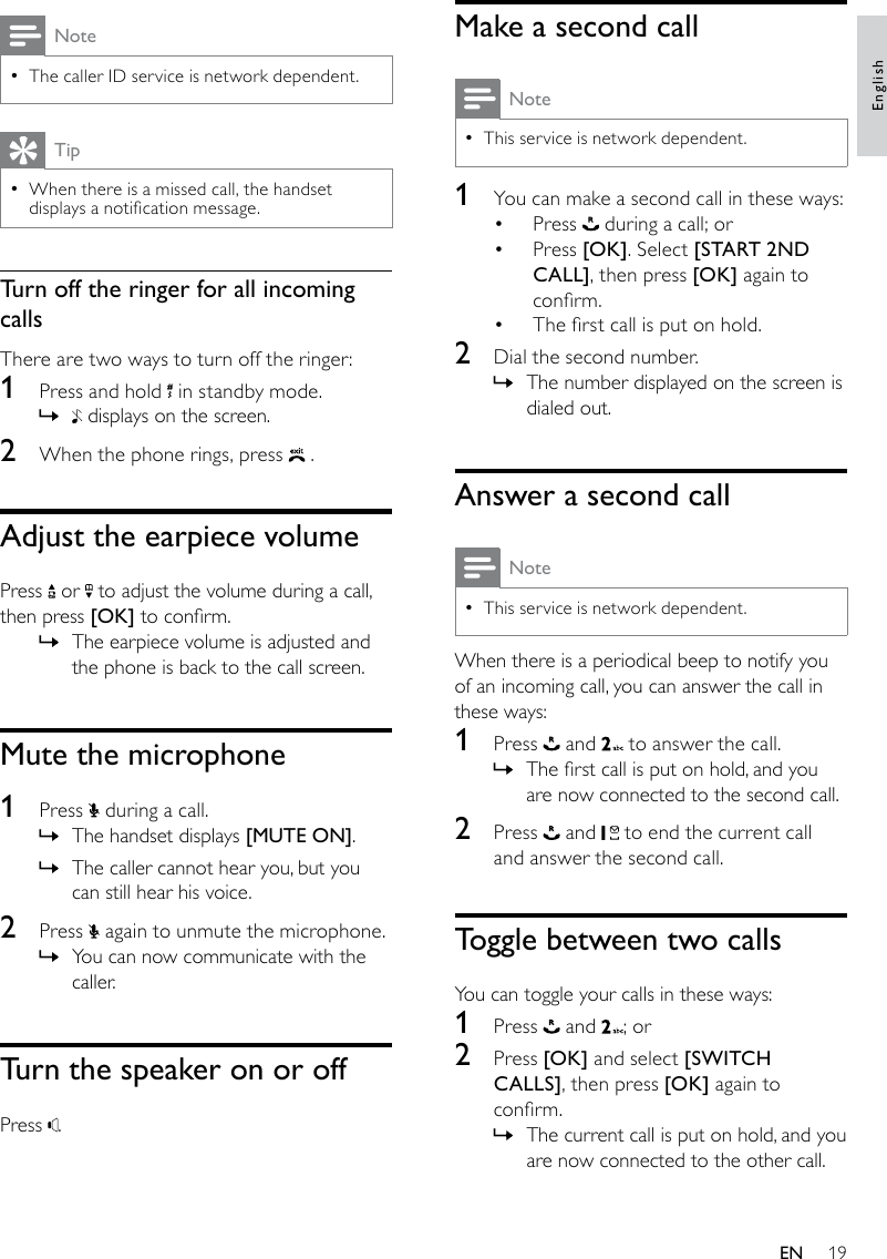 19Make a second callNoteThis service is network dependent. •1  You can make a second call in these ways:Press •   during a call; orPress •  [OK]. Select [START 2ND CALL], then press [OK] again to conrm.The rst call is put on hold.• 2  Dial the second number. The number displayed on the screen is  »dialed out.Answer a second callNoteThis service is network dependent. •When there is a periodical beep to notify you of an incoming call, you can answer the call in these ways:1  Press   and   to answer the call.The rst call is put on hold, and you  »are now connected to the second call.2  Press   and   to end the current call and answer the second call.Toggle between two callsYou can toggle your calls in these ways:1  Press   and  ; or2  Press [OK] and select [SWITCH CALLS], then press [OK] again to conrm.The current call is put on hold, and you  »are now connected to the other call.NoteThe caller ID service is network dependent. •TipWhen there is a missed call, the handset  •displays a notication message. Turn off the ringer for all incoming callsThere are two ways to turn off the ringer:1  Press and hold   in standby mode. » displays on the screen. 2  When the phone rings, press   .Adjust the earpiece volumePress   or   to adjust the volume during a call, then press [OK] to conrm.The earpiece volume is adjusted and  »the phone is back to the call screen.Mute the microphone1  Press   during a call. The handset displays  »[MUTE ON].The caller cannot hear you, but you  »can still hear his voice.2  Press   again to unmute the microphone.You can now communicate with the  »caller.Turn the speaker on or offPress  .EnglishEN