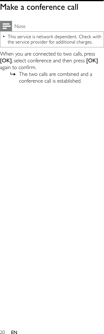 20Make a conference callNoteThis service is network dependent. Check with  •the service provider for additional charges.When you are connected to two calls, press [OK], select conference and then press [OK] again to conrm. The two calls are combined and a  »conference call is established.EN