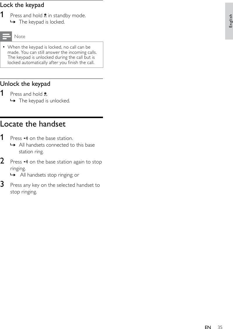 35Lock the keypad1  Press and hold   in standby mode.The keypad is locked. »NoteWhen the keypad is locked, no call can be  •made. You can still answer the incoming calls. The keypad is unlocked during the call but is locked automatically after you nish the call.Unlock the keypad1  Press and hold  .The keypad is unlocked. »Locate the handset1  Press   on the base station.All handsets connected to this base  »station ring.2  Press   on the base station again to stop ringing. All handsets stop ringing; or »3  Press any key on the selected handset to stop ringing.EnglishEN