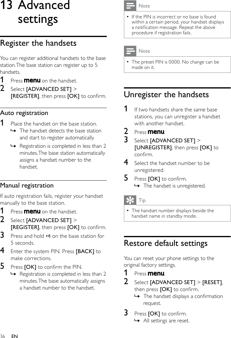 36NoteIf the PIN is incorrect or no base is found  •within a certain period, your handset displays a notication message. Repeat the above procedure if registration fails.NoteThe preset PIN is 0000. No change can be  •made on it.Unregister the handsets1  If two handsets share the same base stations, you can unregister a handset with another handset.2  Press  .3  Select [ADVANCED SET] &gt; [UNREGISTER], then press [OK] to conrm.4  Select the handset number to be unregistered.5  Press [OK] to conrm.The handset is unregistered. »TipThe handset number displays beside the  •handset name in standby mode.Restore default settingsYou can reset your phone settings to the original factory settings.1  Press  .2  Select [ADVANCED SET] &gt; [RESET], then press [OK] to conrm.The handset displays a conrmation  »request.3  Press [OK] to conrm.All settings are reset. »13 Advanced settingsRegister the handsetsYou can register additional handsets to the base station. The base station can register up to 5 handsets. 1  Press   on the handset.2  Select [ADVANCED SET] &gt; [REGISTER], then press [OK] to conrm.Auto registration1  Place the handset on the base station. The handset detects the base station  »and start to register automatically.Registration is completed in less than 2  »minutes. The base station automatically assigns a handset number to the handset.Manual registrationIf auto registration fails, register your handset manually to the base station.1  Press   on the handset.2  Select [ADVANCED SET] &gt; [REGISTER], then press [OK] to conrm.3  Press and hold   on the base station for 5 seconds.4  Enter the system PIN. Press [BACK] to make corrections.5  Press [OK] to conrm the PIN.Registration is completed in less than 2  »minutes. The base automatically assigns a handset number to the handset.EN