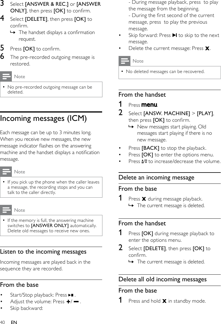 40- During message playback, press  to play the message from the beginning.- During the rst second of the current message, press  to play the previous message.Skip forward: Press •   to skip to the next message.Delete the current message: Press •  .NoteNo deleted messages can be recovered. •From the handset1  Press  .2  Select [ANSW. MACHINE] &gt; [PLAY ], then press [OK] to conrm. New messages start playing. Old  »messages start playing if there is no new message.Press •  [BACK] to stop the playback.Press •  [OK] to enter the options menu.Press •  /  to increase/decrease the volume.Delete an incoming messageFrom the base1  Press   during message playback.The current message is deleted. »From the handset1  Press [OK] during message playback to enter the options menu.2  Select [DELETE], then press [OK] to conrm.The current message is deleted. »Delete all old incoming messagesFrom the base1  Press and hold   in standby mode.3  Select [ANSWER &amp; REC.] or [ANSWER ONLY], then press [OK] to conrm.4  Select [DELETE], then press [OK] to conrm.The handset displays a conrmation  »request.5  Press [OK] to conrm.6  The pre-recorded outgoing message is restored.NoteNo pre-recorded outgoing message can be  •deleted.Incomingmessages(ICM)Each message can be up to 3 minutes long. When you receive new messages, the new message indicator ashes on the answering machine and the handset displays a notication message. NoteIf you pick up the phone when the caller leaves  •a message, the recording stops and you can talk to the caller directly.NoteIf the memory is full, the answering machine  •switches to [ANSWER ONLY] automatically. Delete old messages to receive new ones.Listen to the incoming messagesIncoming messages are played back in the sequence they are recorded.From the baseStart/Stop playback: Press •   . Adjust the volume: Press •  /   .Skip backward: • EN